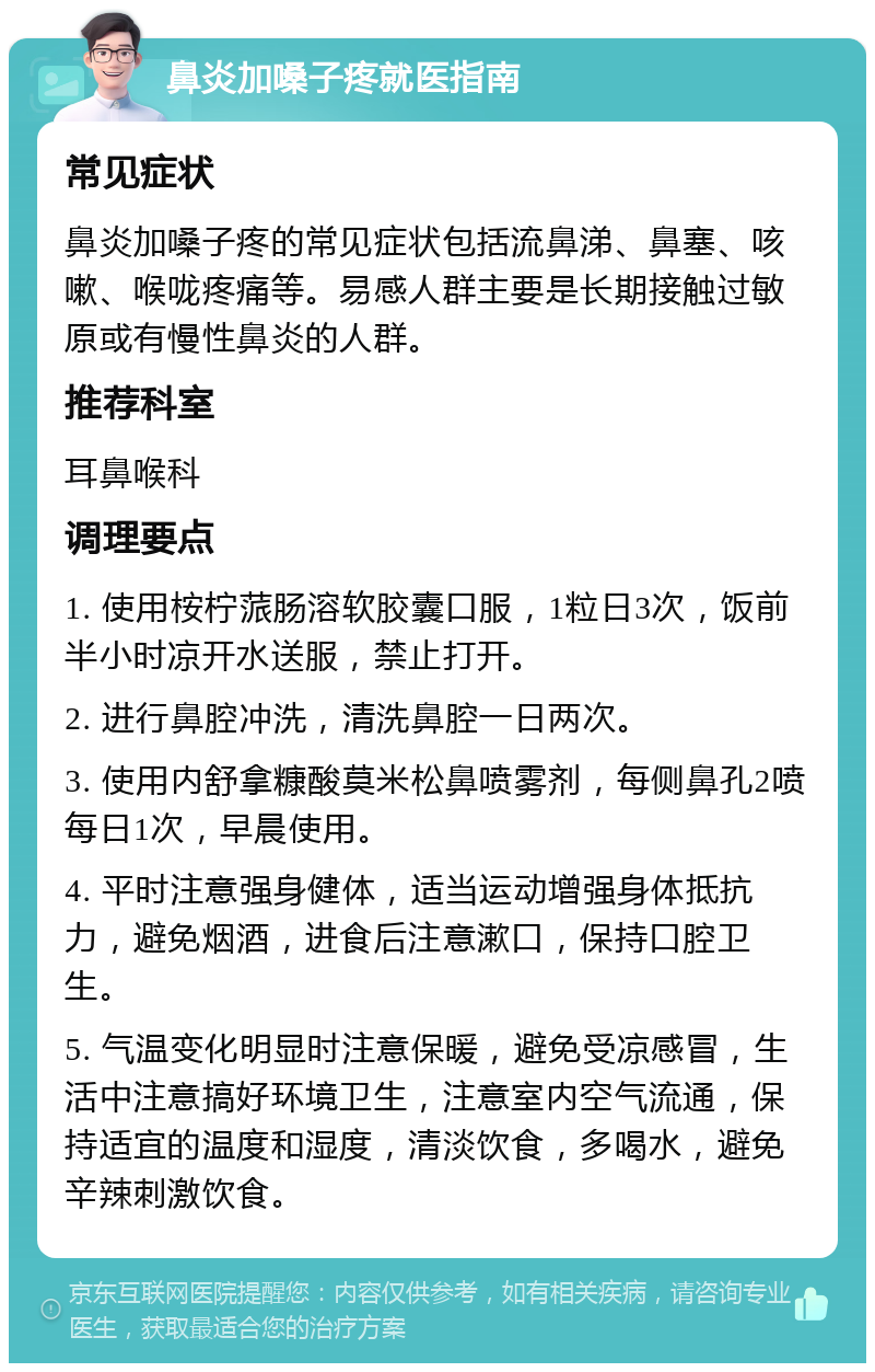 鼻炎加嗓子疼就医指南 常见症状 鼻炎加嗓子疼的常见症状包括流鼻涕、鼻塞、咳嗽、喉咙疼痛等。易感人群主要是长期接触过敏原或有慢性鼻炎的人群。 推荐科室 耳鼻喉科 调理要点 1. 使用桉柠蒎肠溶软胶囊口服，1粒日3次，饭前半小时凉开水送服，禁止打开。 2. 进行鼻腔冲洗，清洗鼻腔一日两次。 3. 使用内舒拿糠酸莫米松鼻喷雾剂，每侧鼻孔2喷每日1次，早晨使用。 4. 平时注意强身健体，适当运动增强身体抵抗力，避免烟酒，进食后注意漱口，保持口腔卫生。 5. 气温变化明显时注意保暖，避免受凉感冒，生活中注意搞好环境卫生，注意室内空气流通，保持适宜的温度和湿度，清淡饮食，多喝水，避免辛辣刺激饮食。