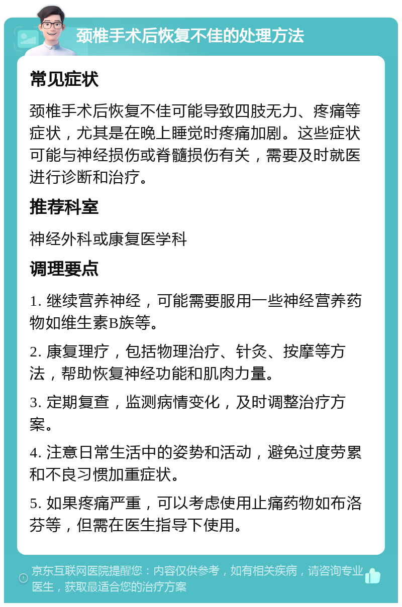 颈椎手术后恢复不佳的处理方法 常见症状 颈椎手术后恢复不佳可能导致四肢无力、疼痛等症状，尤其是在晚上睡觉时疼痛加剧。这些症状可能与神经损伤或脊髓损伤有关，需要及时就医进行诊断和治疗。 推荐科室 神经外科或康复医学科 调理要点 1. 继续营养神经，可能需要服用一些神经营养药物如维生素B族等。 2. 康复理疗，包括物理治疗、针灸、按摩等方法，帮助恢复神经功能和肌肉力量。 3. 定期复查，监测病情变化，及时调整治疗方案。 4. 注意日常生活中的姿势和活动，避免过度劳累和不良习惯加重症状。 5. 如果疼痛严重，可以考虑使用止痛药物如布洛芬等，但需在医生指导下使用。