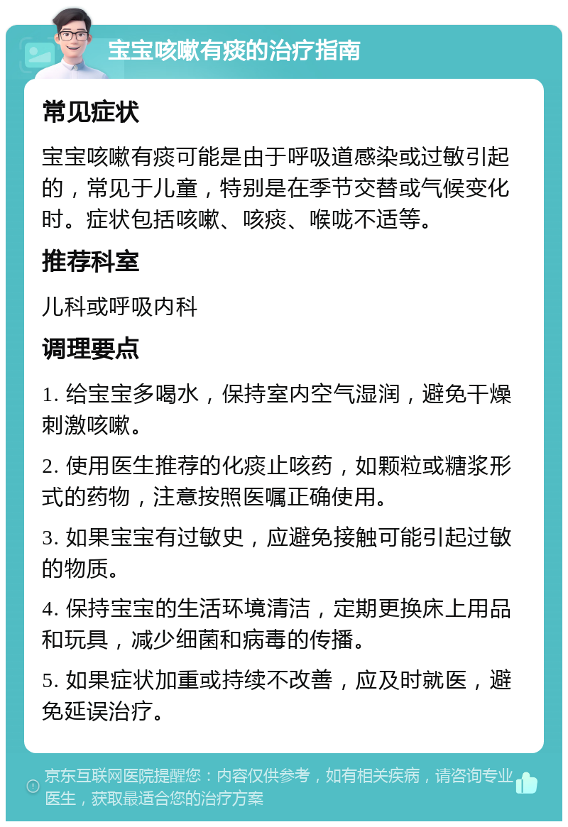 宝宝咳嗽有痰的治疗指南 常见症状 宝宝咳嗽有痰可能是由于呼吸道感染或过敏引起的，常见于儿童，特别是在季节交替或气候变化时。症状包括咳嗽、咳痰、喉咙不适等。 推荐科室 儿科或呼吸内科 调理要点 1. 给宝宝多喝水，保持室内空气湿润，避免干燥刺激咳嗽。 2. 使用医生推荐的化痰止咳药，如颗粒或糖浆形式的药物，注意按照医嘱正确使用。 3. 如果宝宝有过敏史，应避免接触可能引起过敏的物质。 4. 保持宝宝的生活环境清洁，定期更换床上用品和玩具，减少细菌和病毒的传播。 5. 如果症状加重或持续不改善，应及时就医，避免延误治疗。