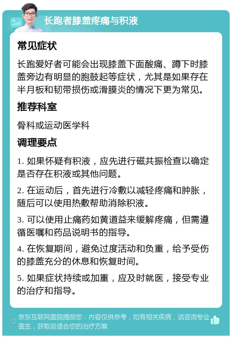 长跑者膝盖疼痛与积液 常见症状 长跑爱好者可能会出现膝盖下面酸痛、蹲下时膝盖旁边有明显的胞鼓起等症状，尤其是如果存在半月板和韧带损伤或滑膜炎的情况下更为常见。 推荐科室 骨科或运动医学科 调理要点 1. 如果怀疑有积液，应先进行磁共振检查以确定是否存在积液或其他问题。 2. 在运动后，首先进行冷敷以减轻疼痛和肿胀，随后可以使用热敷帮助消除积液。 3. 可以使用止痛药如黄道益来缓解疼痛，但需遵循医嘱和药品说明书的指导。 4. 在恢复期间，避免过度活动和负重，给予受伤的膝盖充分的休息和恢复时间。 5. 如果症状持续或加重，应及时就医，接受专业的治疗和指导。