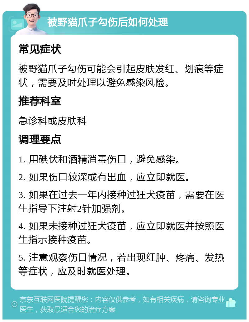 被野猫爪子勾伤后如何处理 常见症状 被野猫爪子勾伤可能会引起皮肤发红、划痕等症状，需要及时处理以避免感染风险。 推荐科室 急诊科或皮肤科 调理要点 1. 用碘伏和酒精消毒伤口，避免感染。 2. 如果伤口较深或有出血，应立即就医。 3. 如果在过去一年内接种过狂犬疫苗，需要在医生指导下注射2针加强剂。 4. 如果未接种过狂犬疫苗，应立即就医并按照医生指示接种疫苗。 5. 注意观察伤口情况，若出现红肿、疼痛、发热等症状，应及时就医处理。