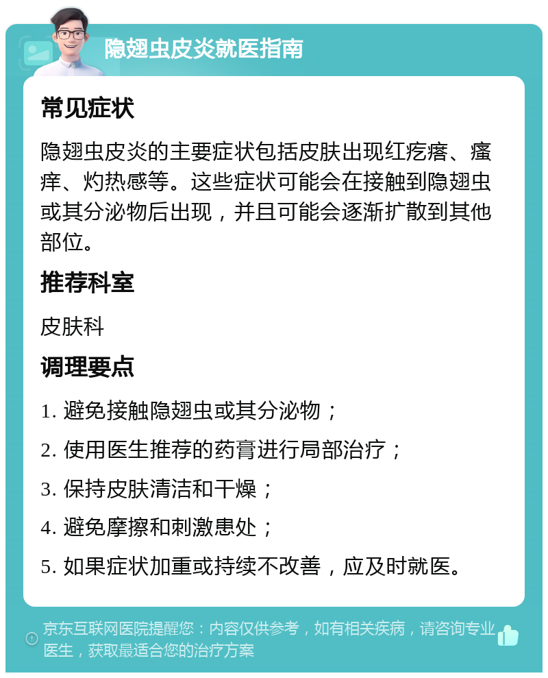 隐翅虫皮炎就医指南 常见症状 隐翅虫皮炎的主要症状包括皮肤出现红疙瘩、瘙痒、灼热感等。这些症状可能会在接触到隐翅虫或其分泌物后出现，并且可能会逐渐扩散到其他部位。 推荐科室 皮肤科 调理要点 1. 避免接触隐翅虫或其分泌物； 2. 使用医生推荐的药膏进行局部治疗； 3. 保持皮肤清洁和干燥； 4. 避免摩擦和刺激患处； 5. 如果症状加重或持续不改善，应及时就医。