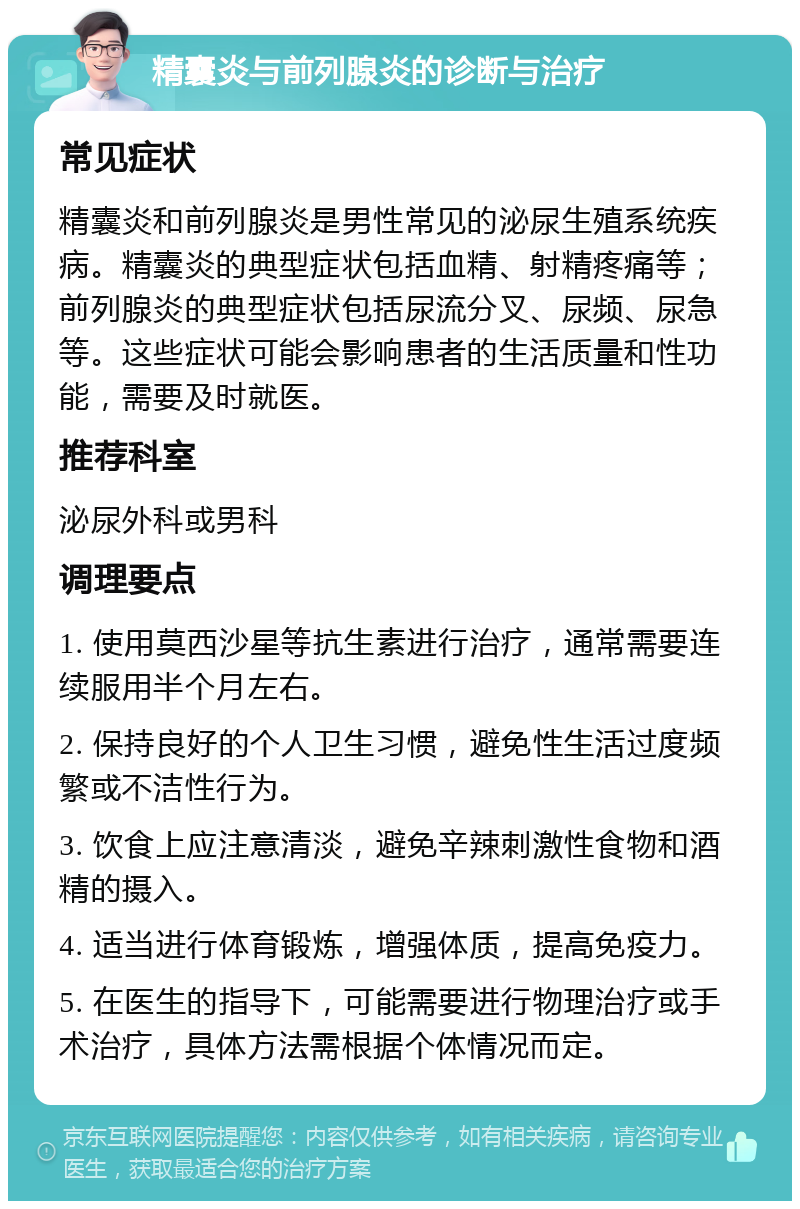 精囊炎与前列腺炎的诊断与治疗 常见症状 精囊炎和前列腺炎是男性常见的泌尿生殖系统疾病。精囊炎的典型症状包括血精、射精疼痛等；前列腺炎的典型症状包括尿流分叉、尿频、尿急等。这些症状可能会影响患者的生活质量和性功能，需要及时就医。 推荐科室 泌尿外科或男科 调理要点 1. 使用莫西沙星等抗生素进行治疗，通常需要连续服用半个月左右。 2. 保持良好的个人卫生习惯，避免性生活过度频繁或不洁性行为。 3. 饮食上应注意清淡，避免辛辣刺激性食物和酒精的摄入。 4. 适当进行体育锻炼，增强体质，提高免疫力。 5. 在医生的指导下，可能需要进行物理治疗或手术治疗，具体方法需根据个体情况而定。