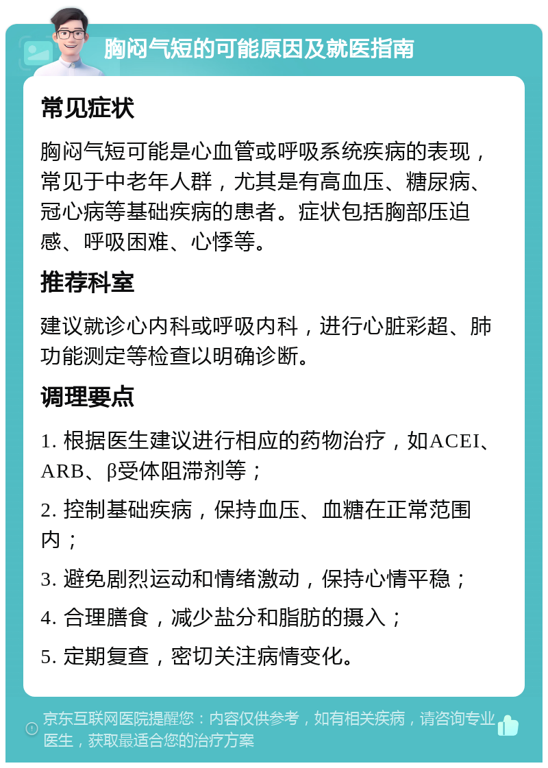 胸闷气短的可能原因及就医指南 常见症状 胸闷气短可能是心血管或呼吸系统疾病的表现，常见于中老年人群，尤其是有高血压、糖尿病、冠心病等基础疾病的患者。症状包括胸部压迫感、呼吸困难、心悸等。 推荐科室 建议就诊心内科或呼吸内科，进行心脏彩超、肺功能测定等检查以明确诊断。 调理要点 1. 根据医生建议进行相应的药物治疗，如ACEI、ARB、β受体阻滞剂等； 2. 控制基础疾病，保持血压、血糖在正常范围内； 3. 避免剧烈运动和情绪激动，保持心情平稳； 4. 合理膳食，减少盐分和脂肪的摄入； 5. 定期复查，密切关注病情变化。