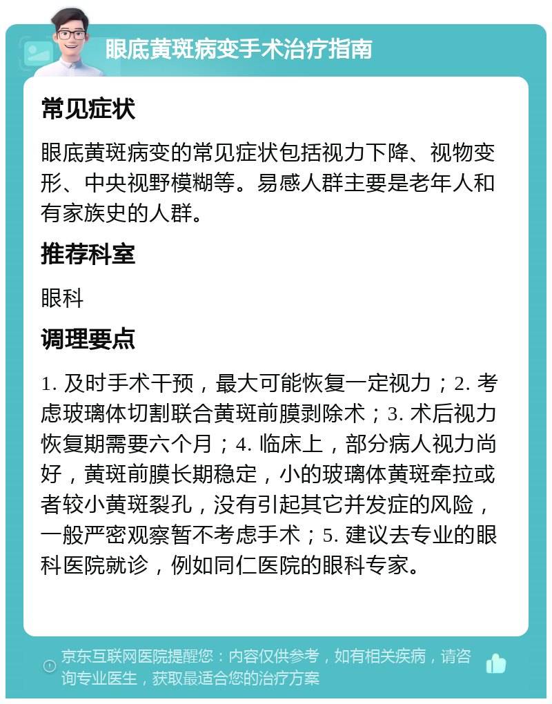 眼底黄斑病变手术治疗指南 常见症状 眼底黄斑病变的常见症状包括视力下降、视物变形、中央视野模糊等。易感人群主要是老年人和有家族史的人群。 推荐科室 眼科 调理要点 1. 及时手术干预，最大可能恢复一定视力；2. 考虑玻璃体切割联合黄斑前膜剥除术；3. 术后视力恢复期需要六个月；4. 临床上，部分病人视力尚好，黄斑前膜长期稳定，小的玻璃体黄斑牵拉或者较小黄斑裂孔，没有引起其它并发症的风险，一般严密观察暂不考虑手术；5. 建议去专业的眼科医院就诊，例如同仁医院的眼科专家。