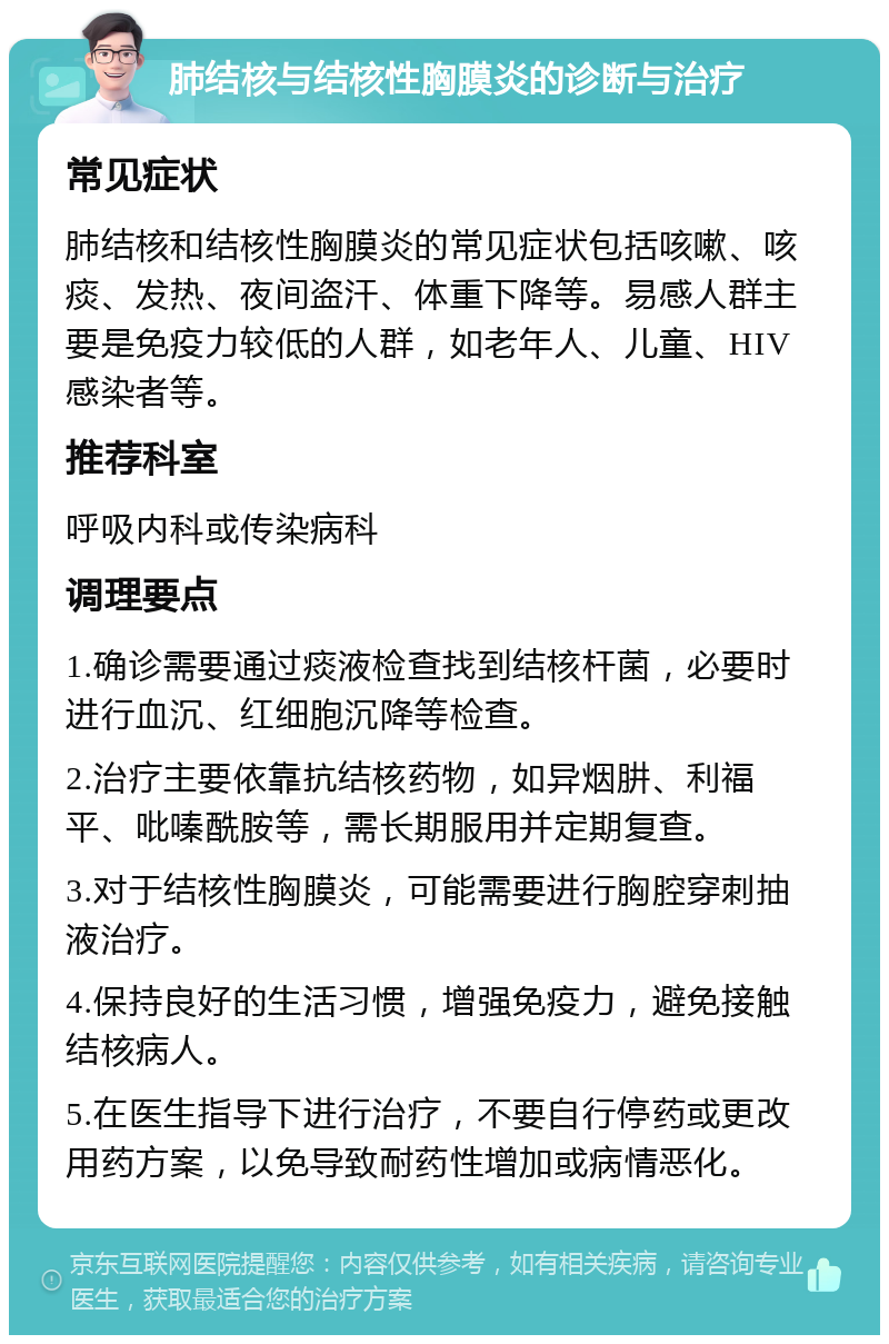 肺结核与结核性胸膜炎的诊断与治疗 常见症状 肺结核和结核性胸膜炎的常见症状包括咳嗽、咳痰、发热、夜间盗汗、体重下降等。易感人群主要是免疫力较低的人群，如老年人、儿童、HIV感染者等。 推荐科室 呼吸内科或传染病科 调理要点 1.确诊需要通过痰液检查找到结核杆菌，必要时进行血沉、红细胞沉降等检查。 2.治疗主要依靠抗结核药物，如异烟肼、利福平、吡嗪酰胺等，需长期服用并定期复查。 3.对于结核性胸膜炎，可能需要进行胸腔穿刺抽液治疗。 4.保持良好的生活习惯，增强免疫力，避免接触结核病人。 5.在医生指导下进行治疗，不要自行停药或更改用药方案，以免导致耐药性增加或病情恶化。