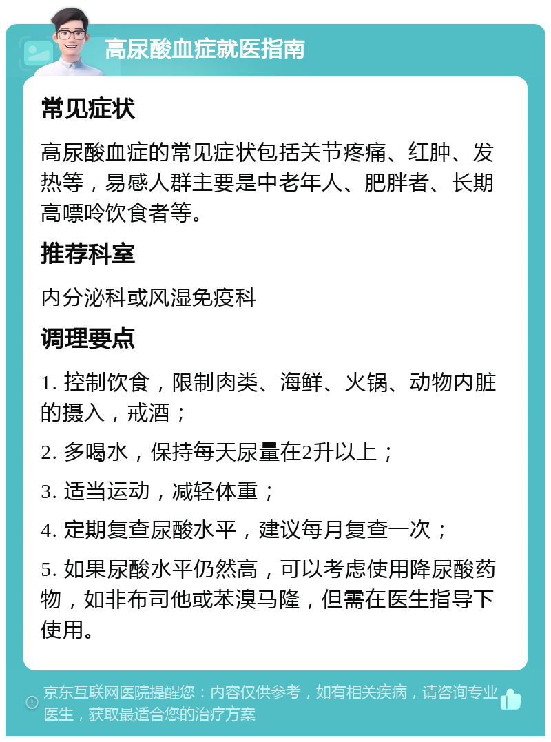 高尿酸血症就医指南 常见症状 高尿酸血症的常见症状包括关节疼痛、红肿、发热等，易感人群主要是中老年人、肥胖者、长期高嘌呤饮食者等。 推荐科室 内分泌科或风湿免疫科 调理要点 1. 控制饮食，限制肉类、海鲜、火锅、动物内脏的摄入，戒酒； 2. 多喝水，保持每天尿量在2升以上； 3. 适当运动，减轻体重； 4. 定期复查尿酸水平，建议每月复查一次； 5. 如果尿酸水平仍然高，可以考虑使用降尿酸药物，如非布司他或苯溴马隆，但需在医生指导下使用。