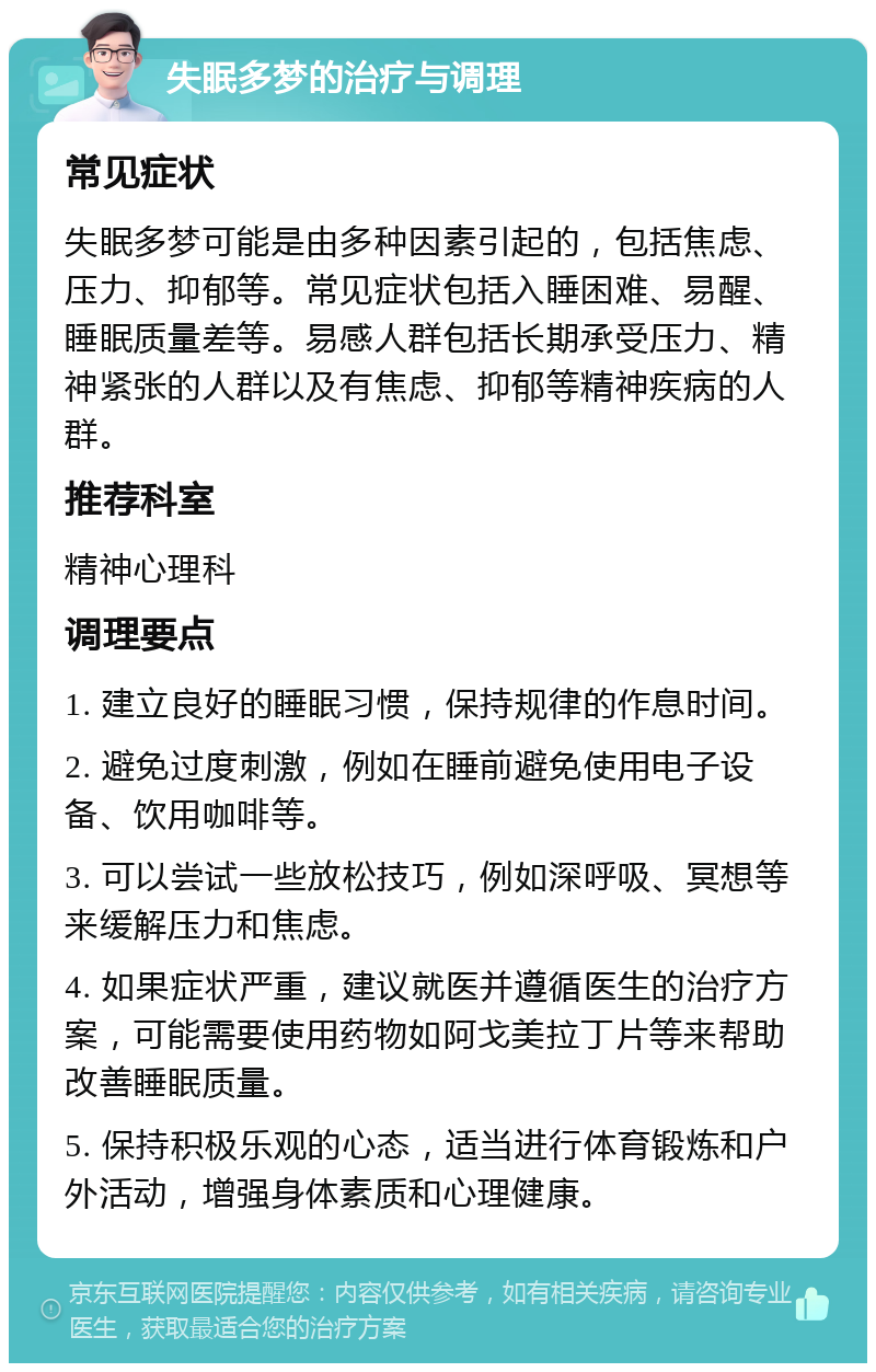 失眠多梦的治疗与调理 常见症状 失眠多梦可能是由多种因素引起的，包括焦虑、压力、抑郁等。常见症状包括入睡困难、易醒、睡眠质量差等。易感人群包括长期承受压力、精神紧张的人群以及有焦虑、抑郁等精神疾病的人群。 推荐科室 精神心理科 调理要点 1. 建立良好的睡眠习惯，保持规律的作息时间。 2. 避免过度刺激，例如在睡前避免使用电子设备、饮用咖啡等。 3. 可以尝试一些放松技巧，例如深呼吸、冥想等来缓解压力和焦虑。 4. 如果症状严重，建议就医并遵循医生的治疗方案，可能需要使用药物如阿戈美拉丁片等来帮助改善睡眠质量。 5. 保持积极乐观的心态，适当进行体育锻炼和户外活动，增强身体素质和心理健康。