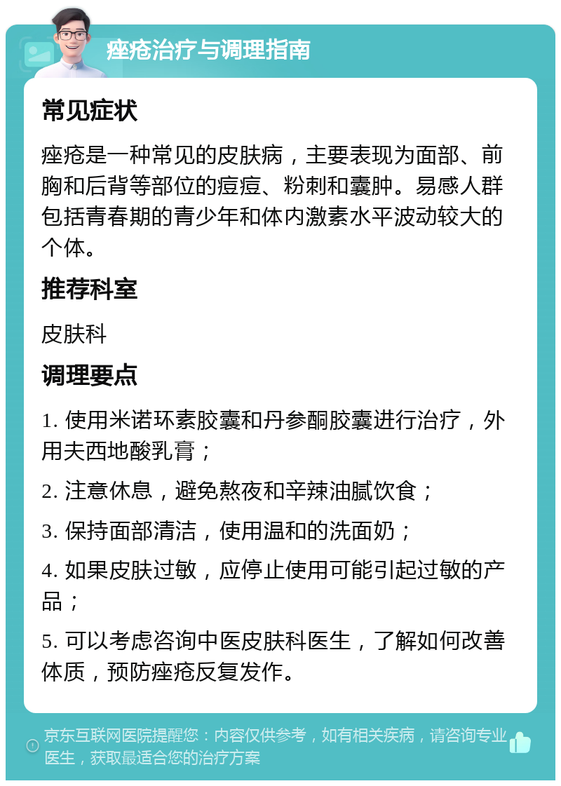 痤疮治疗与调理指南 常见症状 痤疮是一种常见的皮肤病，主要表现为面部、前胸和后背等部位的痘痘、粉刺和囊肿。易感人群包括青春期的青少年和体内激素水平波动较大的个体。 推荐科室 皮肤科 调理要点 1. 使用米诺环素胶囊和丹参酮胶囊进行治疗，外用夫西地酸乳膏； 2. 注意休息，避免熬夜和辛辣油腻饮食； 3. 保持面部清洁，使用温和的洗面奶； 4. 如果皮肤过敏，应停止使用可能引起过敏的产品； 5. 可以考虑咨询中医皮肤科医生，了解如何改善体质，预防痤疮反复发作。