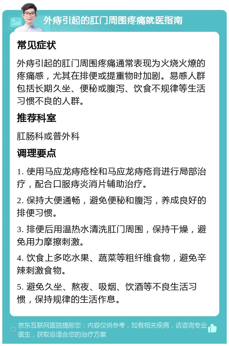 外痔引起的肛门周围疼痛就医指南 常见症状 外痔引起的肛门周围疼痛通常表现为火烧火燎的疼痛感，尤其在排便或提重物时加剧。易感人群包括长期久坐、便秘或腹泻、饮食不规律等生活习惯不良的人群。 推荐科室 肛肠科或普外科 调理要点 1. 使用马应龙痔疮栓和马应龙痔疮膏进行局部治疗，配合口服痔炎消片辅助治疗。 2. 保持大便通畅，避免便秘和腹泻，养成良好的排便习惯。 3. 排便后用温热水清洗肛门周围，保持干燥，避免用力摩擦刺激。 4. 饮食上多吃水果、蔬菜等粗纤维食物，避免辛辣刺激食物。 5. 避免久坐、熬夜、吸烟、饮酒等不良生活习惯，保持规律的生活作息。