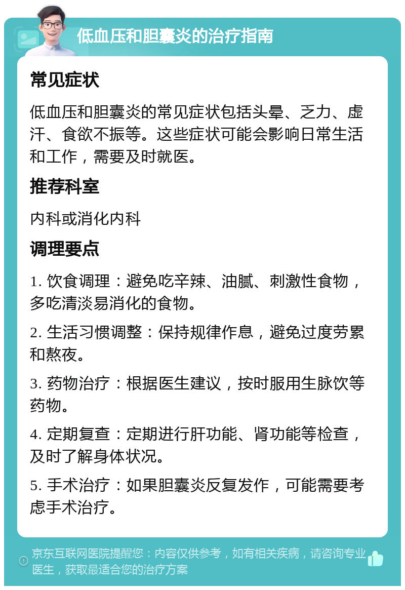 低血压和胆囊炎的治疗指南 常见症状 低血压和胆囊炎的常见症状包括头晕、乏力、虚汗、食欲不振等。这些症状可能会影响日常生活和工作，需要及时就医。 推荐科室 内科或消化内科 调理要点 1. 饮食调理：避免吃辛辣、油腻、刺激性食物，多吃清淡易消化的食物。 2. 生活习惯调整：保持规律作息，避免过度劳累和熬夜。 3. 药物治疗：根据医生建议，按时服用生脉饮等药物。 4. 定期复查：定期进行肝功能、肾功能等检查，及时了解身体状况。 5. 手术治疗：如果胆囊炎反复发作，可能需要考虑手术治疗。