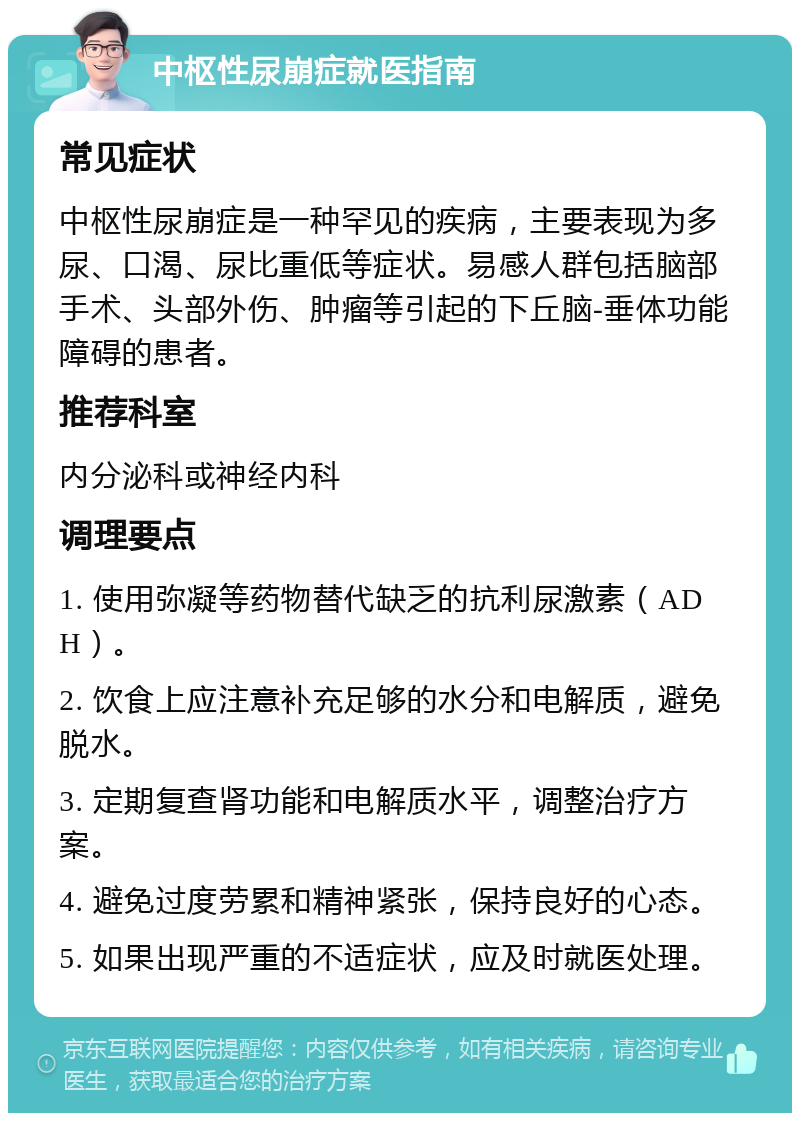 中枢性尿崩症就医指南 常见症状 中枢性尿崩症是一种罕见的疾病，主要表现为多尿、口渴、尿比重低等症状。易感人群包括脑部手术、头部外伤、肿瘤等引起的下丘脑-垂体功能障碍的患者。 推荐科室 内分泌科或神经内科 调理要点 1. 使用弥凝等药物替代缺乏的抗利尿激素（ADH）。 2. 饮食上应注意补充足够的水分和电解质，避免脱水。 3. 定期复查肾功能和电解质水平，调整治疗方案。 4. 避免过度劳累和精神紧张，保持良好的心态。 5. 如果出现严重的不适症状，应及时就医处理。