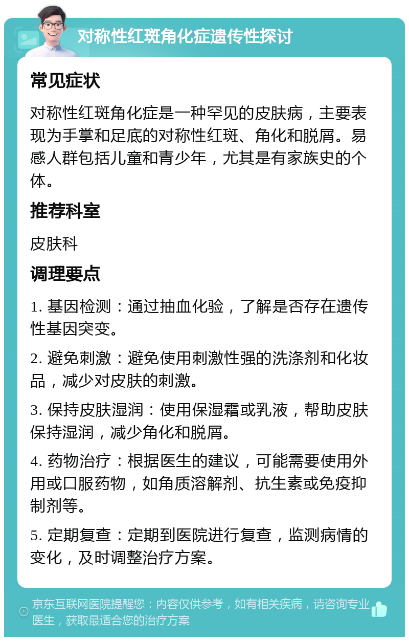 对称性红斑角化症遗传性探讨 常见症状 对称性红斑角化症是一种罕见的皮肤病，主要表现为手掌和足底的对称性红斑、角化和脱屑。易感人群包括儿童和青少年，尤其是有家族史的个体。 推荐科室 皮肤科 调理要点 1. 基因检测：通过抽血化验，了解是否存在遗传性基因突变。 2. 避免刺激：避免使用刺激性强的洗涤剂和化妆品，减少对皮肤的刺激。 3. 保持皮肤湿润：使用保湿霜或乳液，帮助皮肤保持湿润，减少角化和脱屑。 4. 药物治疗：根据医生的建议，可能需要使用外用或口服药物，如角质溶解剂、抗生素或免疫抑制剂等。 5. 定期复查：定期到医院进行复查，监测病情的变化，及时调整治疗方案。