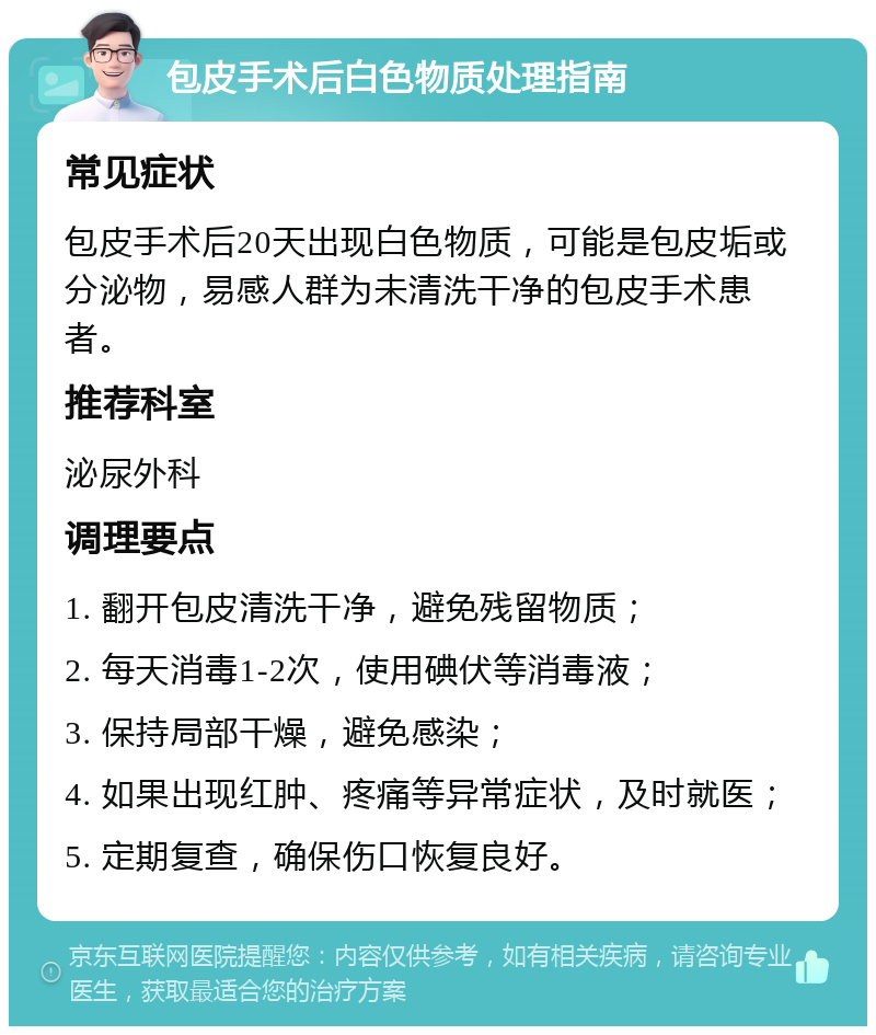 包皮手术后白色物质处理指南 常见症状 包皮手术后20天出现白色物质，可能是包皮垢或分泌物，易感人群为未清洗干净的包皮手术患者。 推荐科室 泌尿外科 调理要点 1. 翻开包皮清洗干净，避免残留物质； 2. 每天消毒1-2次，使用碘伏等消毒液； 3. 保持局部干燥，避免感染； 4. 如果出现红肿、疼痛等异常症状，及时就医； 5. 定期复查，确保伤口恢复良好。