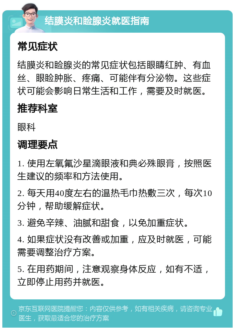 结膜炎和睑腺炎就医指南 常见症状 结膜炎和睑腺炎的常见症状包括眼睛红肿、有血丝、眼睑肿胀、疼痛、可能伴有分泌物。这些症状可能会影响日常生活和工作，需要及时就医。 推荐科室 眼科 调理要点 1. 使用左氧氟沙星滴眼液和典必殊眼膏，按照医生建议的频率和方法使用。 2. 每天用40度左右的温热毛巾热敷三次，每次10分钟，帮助缓解症状。 3. 避免辛辣、油腻和甜食，以免加重症状。 4. 如果症状没有改善或加重，应及时就医，可能需要调整治疗方案。 5. 在用药期间，注意观察身体反应，如有不适，立即停止用药并就医。