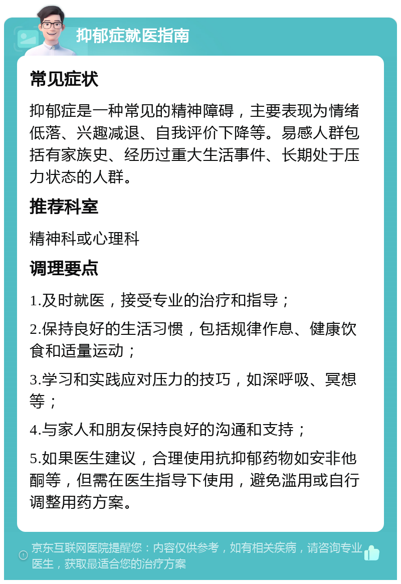 抑郁症就医指南 常见症状 抑郁症是一种常见的精神障碍，主要表现为情绪低落、兴趣减退、自我评价下降等。易感人群包括有家族史、经历过重大生活事件、长期处于压力状态的人群。 推荐科室 精神科或心理科 调理要点 1.及时就医，接受专业的治疗和指导； 2.保持良好的生活习惯，包括规律作息、健康饮食和适量运动； 3.学习和实践应对压力的技巧，如深呼吸、冥想等； 4.与家人和朋友保持良好的沟通和支持； 5.如果医生建议，合理使用抗抑郁药物如安非他酮等，但需在医生指导下使用，避免滥用或自行调整用药方案。