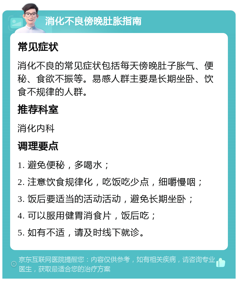 消化不良傍晚肚胀指南 常见症状 消化不良的常见症状包括每天傍晚肚子胀气、便秘、食欲不振等。易感人群主要是长期坐卧、饮食不规律的人群。 推荐科室 消化内科 调理要点 1. 避免便秘，多喝水； 2. 注意饮食规律化，吃饭吃少点，细嚼慢咽； 3. 饭后要适当的活动活动，避免长期坐卧； 4. 可以服用健胃消食片，饭后吃； 5. 如有不适，请及时线下就诊。