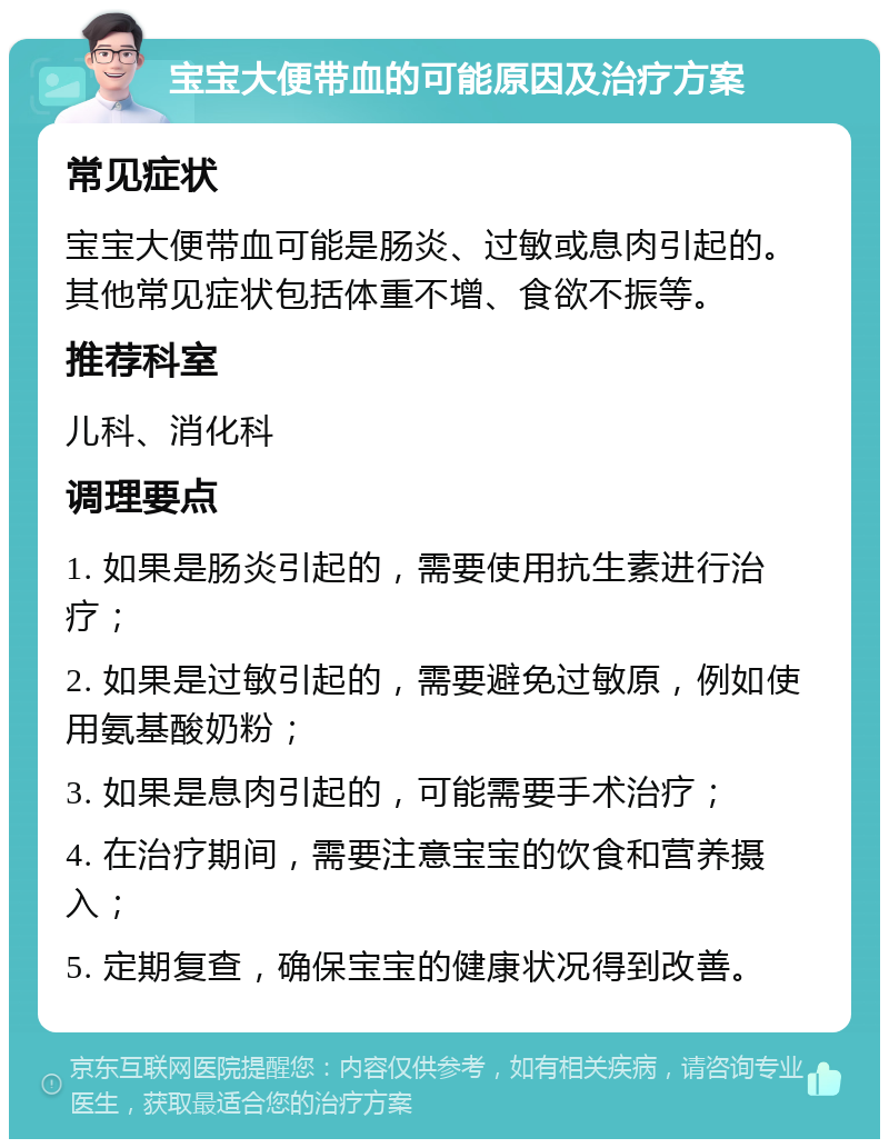 宝宝大便带血的可能原因及治疗方案 常见症状 宝宝大便带血可能是肠炎、过敏或息肉引起的。其他常见症状包括体重不增、食欲不振等。 推荐科室 儿科、消化科 调理要点 1. 如果是肠炎引起的，需要使用抗生素进行治疗； 2. 如果是过敏引起的，需要避免过敏原，例如使用氨基酸奶粉； 3. 如果是息肉引起的，可能需要手术治疗； 4. 在治疗期间，需要注意宝宝的饮食和营养摄入； 5. 定期复查，确保宝宝的健康状况得到改善。