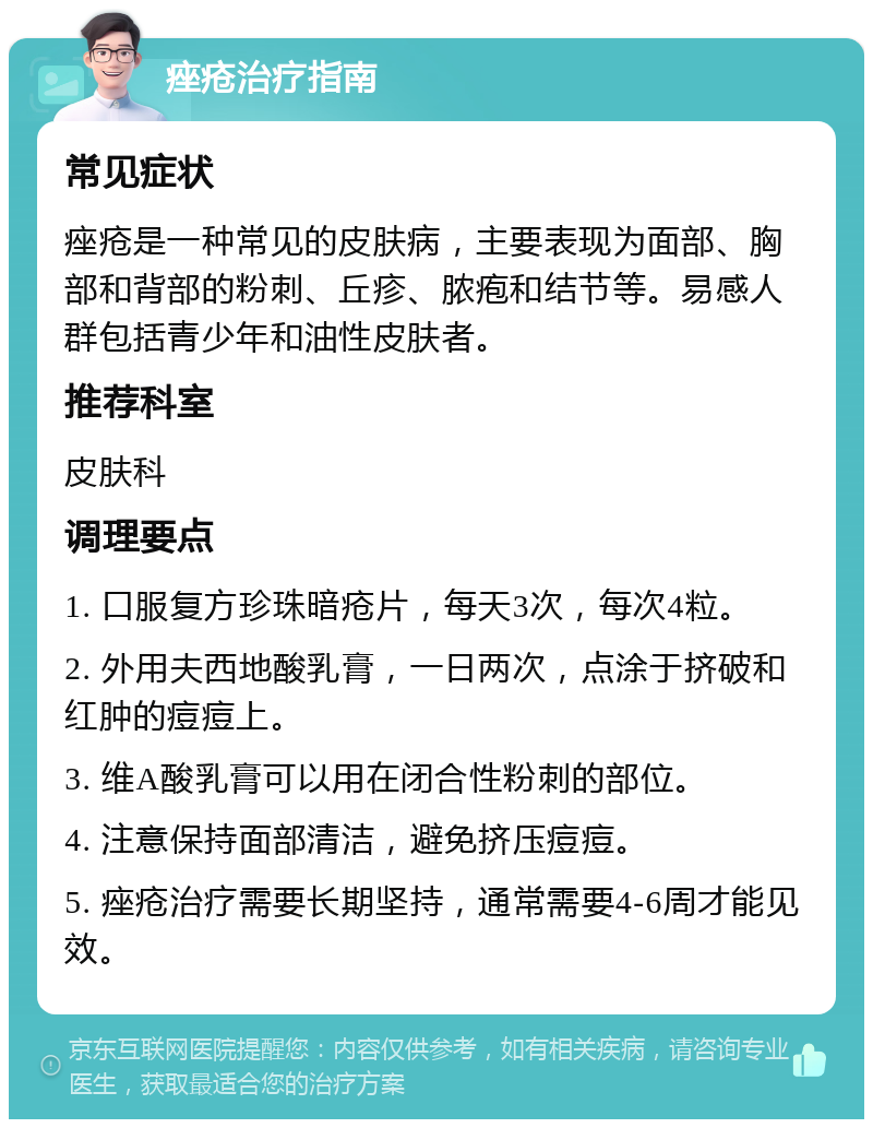 痤疮治疗指南 常见症状 痤疮是一种常见的皮肤病，主要表现为面部、胸部和背部的粉刺、丘疹、脓疱和结节等。易感人群包括青少年和油性皮肤者。 推荐科室 皮肤科 调理要点 1. 口服复方珍珠暗疮片，每天3次，每次4粒。 2. 外用夫西地酸乳膏，一日两次，点涂于挤破和红肿的痘痘上。 3. 维A酸乳膏可以用在闭合性粉刺的部位。 4. 注意保持面部清洁，避免挤压痘痘。 5. 痤疮治疗需要长期坚持，通常需要4-6周才能见效。