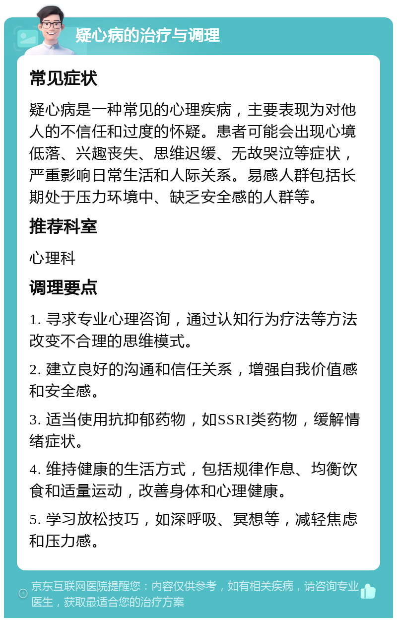 疑心病的治疗与调理 常见症状 疑心病是一种常见的心理疾病，主要表现为对他人的不信任和过度的怀疑。患者可能会出现心境低落、兴趣丧失、思维迟缓、无故哭泣等症状，严重影响日常生活和人际关系。易感人群包括长期处于压力环境中、缺乏安全感的人群等。 推荐科室 心理科 调理要点 1. 寻求专业心理咨询，通过认知行为疗法等方法改变不合理的思维模式。 2. 建立良好的沟通和信任关系，增强自我价值感和安全感。 3. 适当使用抗抑郁药物，如SSRI类药物，缓解情绪症状。 4. 维持健康的生活方式，包括规律作息、均衡饮食和适量运动，改善身体和心理健康。 5. 学习放松技巧，如深呼吸、冥想等，减轻焦虑和压力感。