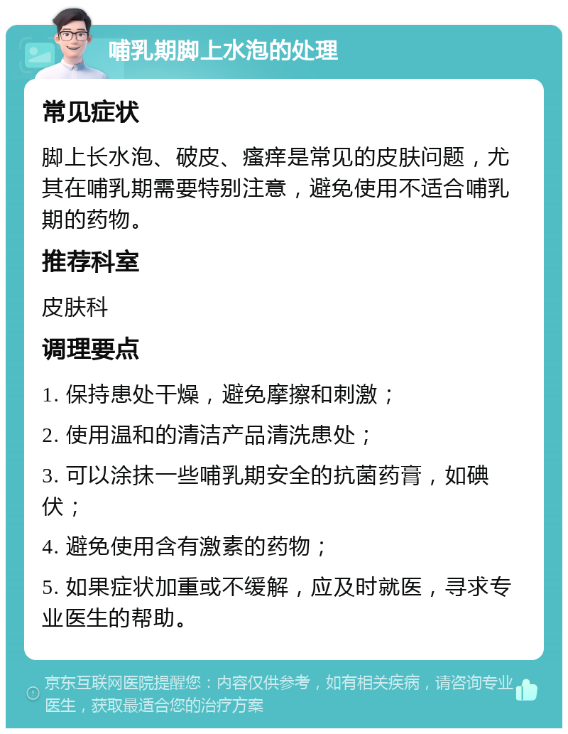 哺乳期脚上水泡的处理 常见症状 脚上长水泡、破皮、瘙痒是常见的皮肤问题，尤其在哺乳期需要特别注意，避免使用不适合哺乳期的药物。 推荐科室 皮肤科 调理要点 1. 保持患处干燥，避免摩擦和刺激； 2. 使用温和的清洁产品清洗患处； 3. 可以涂抹一些哺乳期安全的抗菌药膏，如碘伏； 4. 避免使用含有激素的药物； 5. 如果症状加重或不缓解，应及时就医，寻求专业医生的帮助。