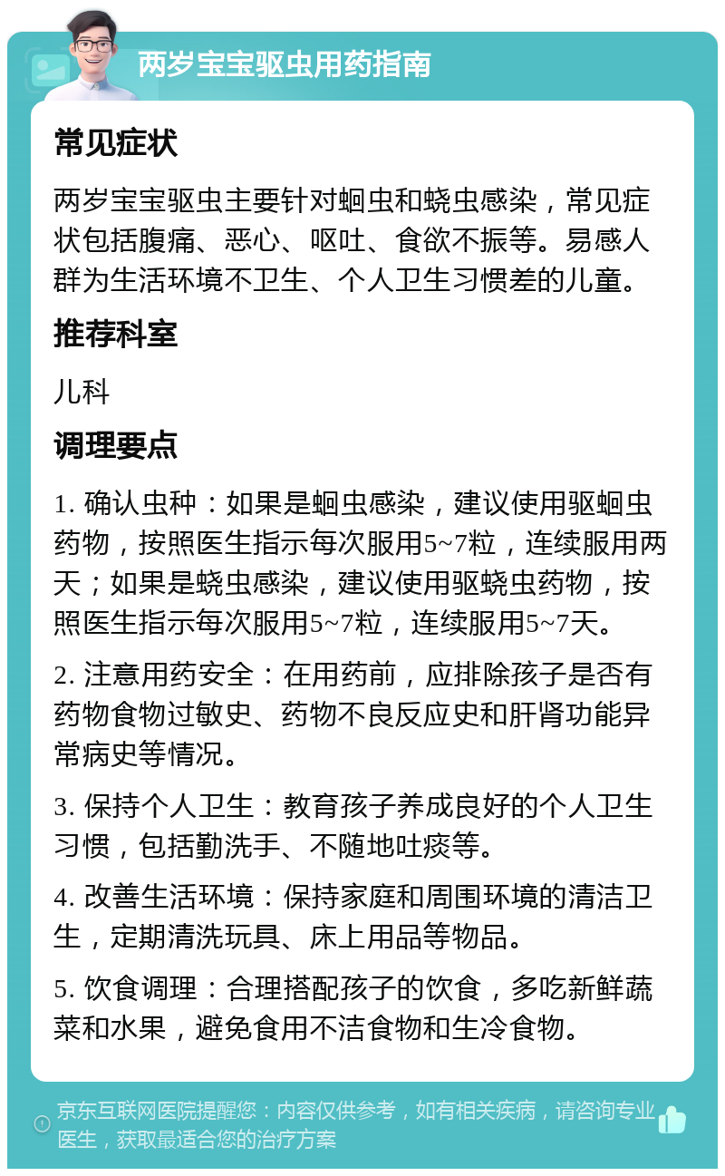 两岁宝宝驱虫用药指南 常见症状 两岁宝宝驱虫主要针对蛔虫和蛲虫感染，常见症状包括腹痛、恶心、呕吐、食欲不振等。易感人群为生活环境不卫生、个人卫生习惯差的儿童。 推荐科室 儿科 调理要点 1. 确认虫种：如果是蛔虫感染，建议使用驱蛔虫药物，按照医生指示每次服用5~7粒，连续服用两天；如果是蛲虫感染，建议使用驱蛲虫药物，按照医生指示每次服用5~7粒，连续服用5~7天。 2. 注意用药安全：在用药前，应排除孩子是否有药物食物过敏史、药物不良反应史和肝肾功能异常病史等情况。 3. 保持个人卫生：教育孩子养成良好的个人卫生习惯，包括勤洗手、不随地吐痰等。 4. 改善生活环境：保持家庭和周围环境的清洁卫生，定期清洗玩具、床上用品等物品。 5. 饮食调理：合理搭配孩子的饮食，多吃新鲜蔬菜和水果，避免食用不洁食物和生冷食物。