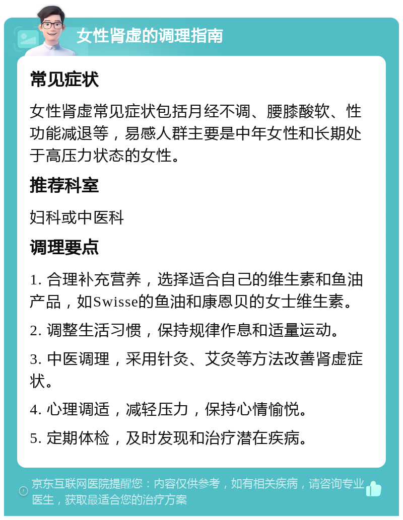 女性肾虚的调理指南 常见症状 女性肾虚常见症状包括月经不调、腰膝酸软、性功能减退等，易感人群主要是中年女性和长期处于高压力状态的女性。 推荐科室 妇科或中医科 调理要点 1. 合理补充营养，选择适合自己的维生素和鱼油产品，如Swisse的鱼油和康恩贝的女士维生素。 2. 调整生活习惯，保持规律作息和适量运动。 3. 中医调理，采用针灸、艾灸等方法改善肾虚症状。 4. 心理调适，减轻压力，保持心情愉悦。 5. 定期体检，及时发现和治疗潜在疾病。