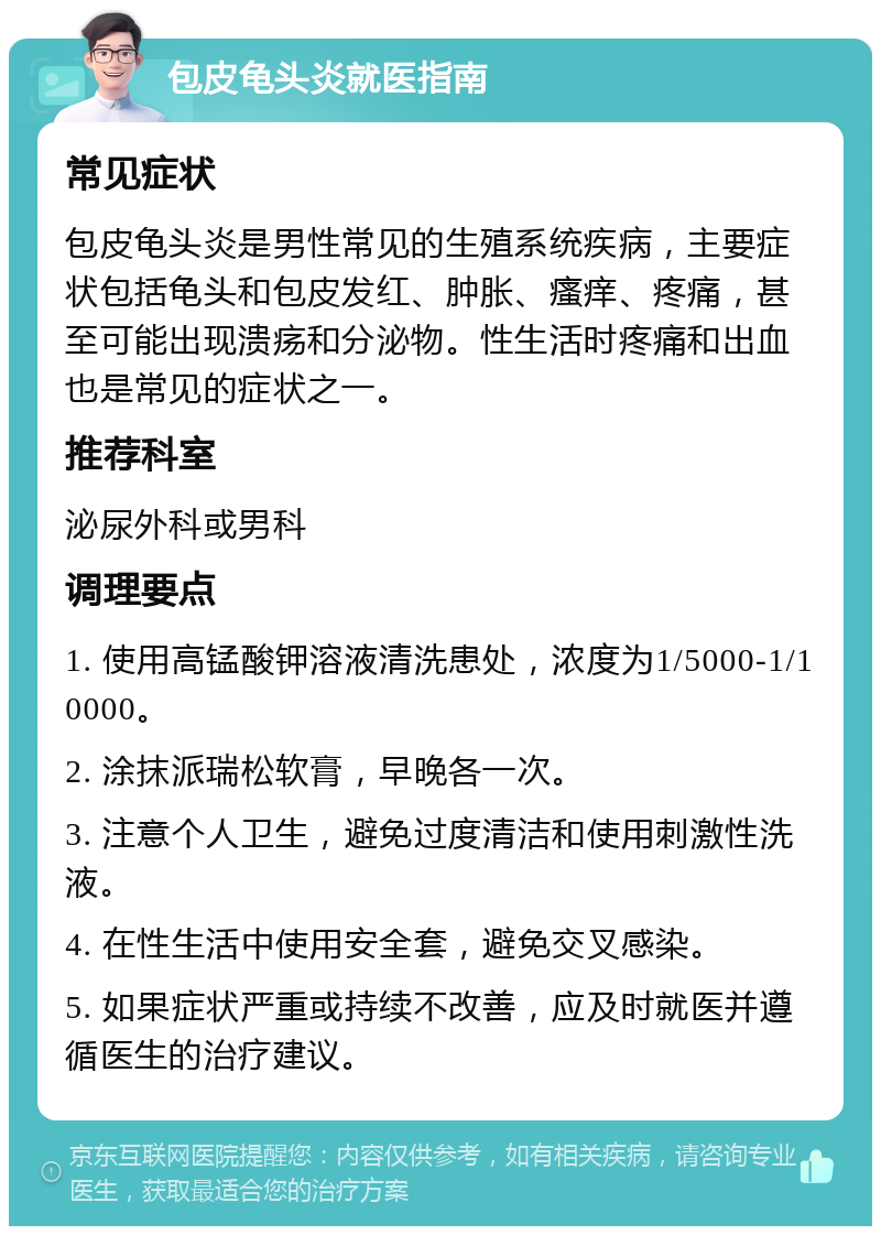 包皮龟头炎就医指南 常见症状 包皮龟头炎是男性常见的生殖系统疾病，主要症状包括龟头和包皮发红、肿胀、瘙痒、疼痛，甚至可能出现溃疡和分泌物。性生活时疼痛和出血也是常见的症状之一。 推荐科室 泌尿外科或男科 调理要点 1. 使用高锰酸钾溶液清洗患处，浓度为1/5000-1/10000。 2. 涂抹派瑞松软膏，早晚各一次。 3. 注意个人卫生，避免过度清洁和使用刺激性洗液。 4. 在性生活中使用安全套，避免交叉感染。 5. 如果症状严重或持续不改善，应及时就医并遵循医生的治疗建议。