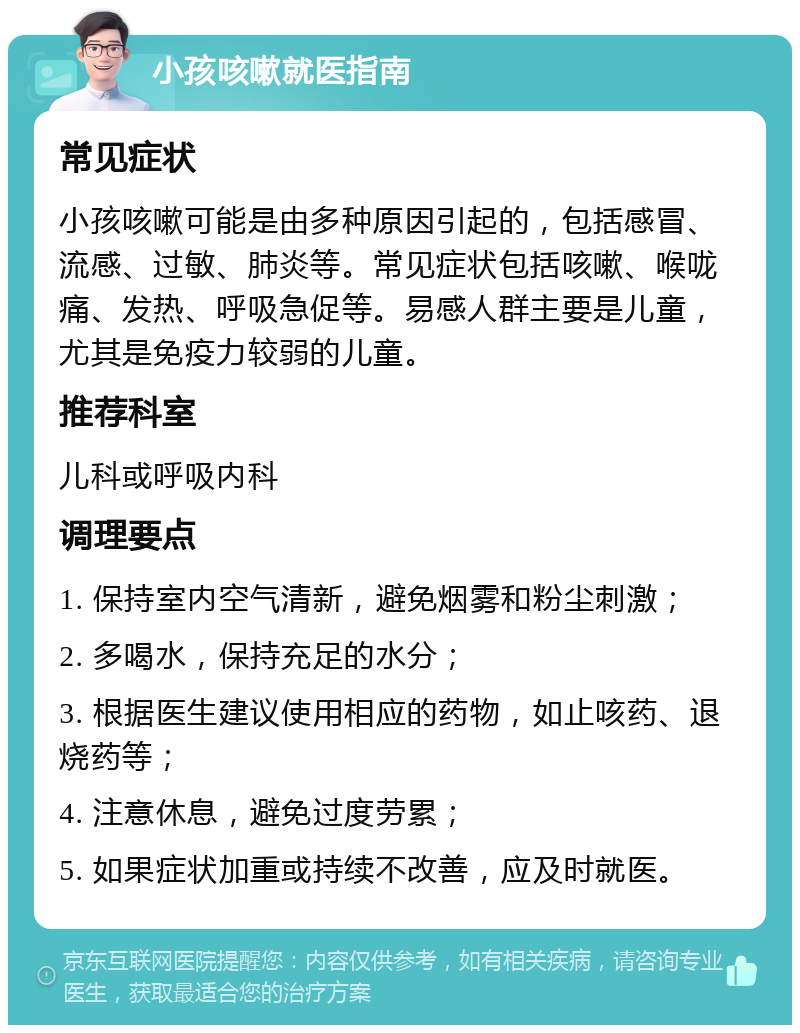 小孩咳嗽就医指南 常见症状 小孩咳嗽可能是由多种原因引起的，包括感冒、流感、过敏、肺炎等。常见症状包括咳嗽、喉咙痛、发热、呼吸急促等。易感人群主要是儿童，尤其是免疫力较弱的儿童。 推荐科室 儿科或呼吸内科 调理要点 1. 保持室内空气清新，避免烟雾和粉尘刺激； 2. 多喝水，保持充足的水分； 3. 根据医生建议使用相应的药物，如止咳药、退烧药等； 4. 注意休息，避免过度劳累； 5. 如果症状加重或持续不改善，应及时就医。