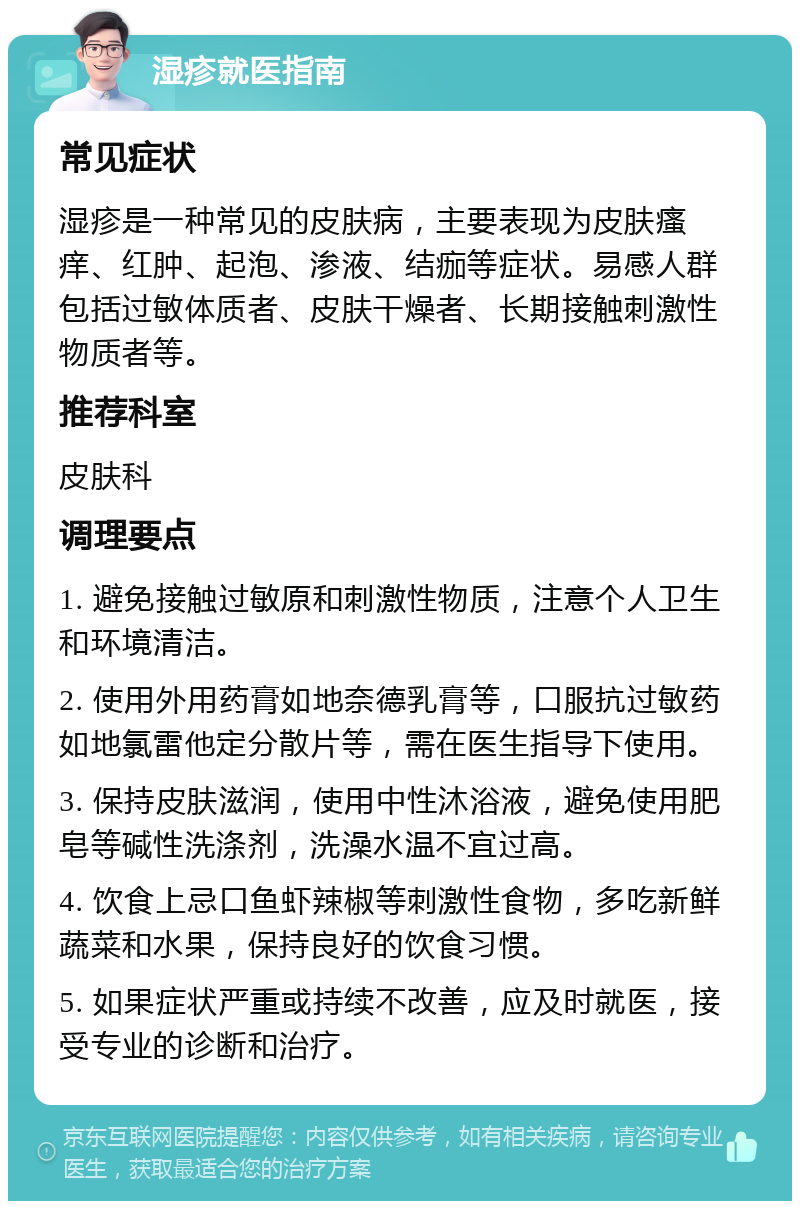 湿疹就医指南 常见症状 湿疹是一种常见的皮肤病，主要表现为皮肤瘙痒、红肿、起泡、渗液、结痂等症状。易感人群包括过敏体质者、皮肤干燥者、长期接触刺激性物质者等。 推荐科室 皮肤科 调理要点 1. 避免接触过敏原和刺激性物质，注意个人卫生和环境清洁。 2. 使用外用药膏如地奈德乳膏等，口服抗过敏药如地氯雷他定分散片等，需在医生指导下使用。 3. 保持皮肤滋润，使用中性沐浴液，避免使用肥皂等碱性洗涤剂，洗澡水温不宜过高。 4. 饮食上忌口鱼虾辣椒等刺激性食物，多吃新鲜蔬菜和水果，保持良好的饮食习惯。 5. 如果症状严重或持续不改善，应及时就医，接受专业的诊断和治疗。