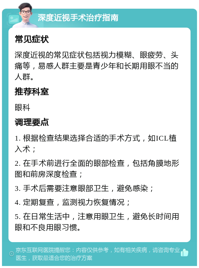 深度近视手术治疗指南 常见症状 深度近视的常见症状包括视力模糊、眼疲劳、头痛等，易感人群主要是青少年和长期用眼不当的人群。 推荐科室 眼科 调理要点 1. 根据检查结果选择合适的手术方式，如ICL植入术； 2. 在手术前进行全面的眼部检查，包括角膜地形图和前房深度检查； 3. 手术后需要注意眼部卫生，避免感染； 4. 定期复查，监测视力恢复情况； 5. 在日常生活中，注意用眼卫生，避免长时间用眼和不良用眼习惯。