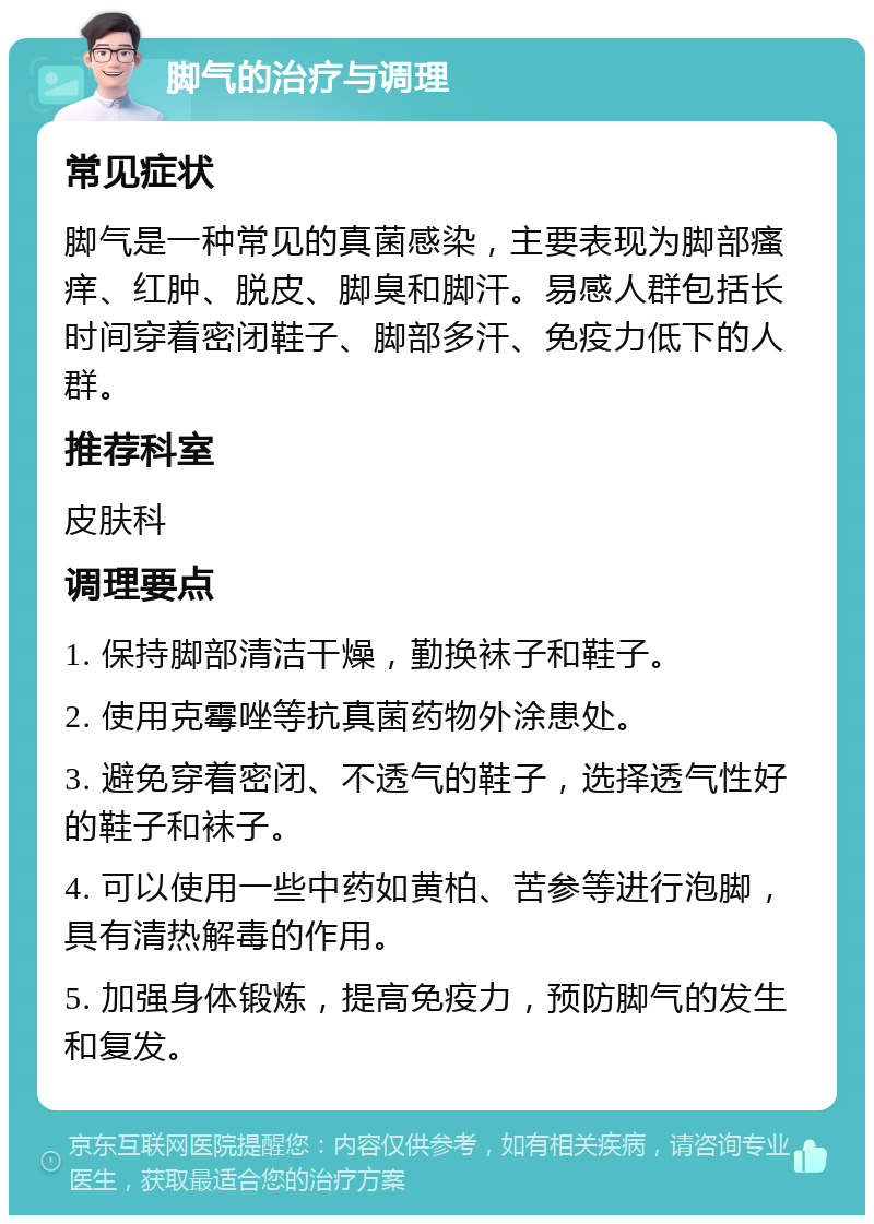 脚气的治疗与调理 常见症状 脚气是一种常见的真菌感染，主要表现为脚部瘙痒、红肿、脱皮、脚臭和脚汗。易感人群包括长时间穿着密闭鞋子、脚部多汗、免疫力低下的人群。 推荐科室 皮肤科 调理要点 1. 保持脚部清洁干燥，勤换袜子和鞋子。 2. 使用克霉唑等抗真菌药物外涂患处。 3. 避免穿着密闭、不透气的鞋子，选择透气性好的鞋子和袜子。 4. 可以使用一些中药如黄柏、苦参等进行泡脚，具有清热解毒的作用。 5. 加强身体锻炼，提高免疫力，预防脚气的发生和复发。