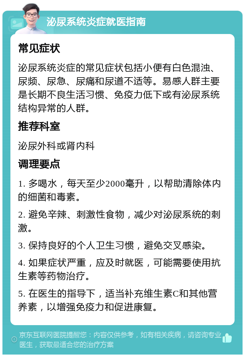 泌尿系统炎症就医指南 常见症状 泌尿系统炎症的常见症状包括小便有白色混浊、尿频、尿急、尿痛和尿道不适等。易感人群主要是长期不良生活习惯、免疫力低下或有泌尿系统结构异常的人群。 推荐科室 泌尿外科或肾内科 调理要点 1. 多喝水，每天至少2000毫升，以帮助清除体内的细菌和毒素。 2. 避免辛辣、刺激性食物，减少对泌尿系统的刺激。 3. 保持良好的个人卫生习惯，避免交叉感染。 4. 如果症状严重，应及时就医，可能需要使用抗生素等药物治疗。 5. 在医生的指导下，适当补充维生素C和其他营养素，以增强免疫力和促进康复。