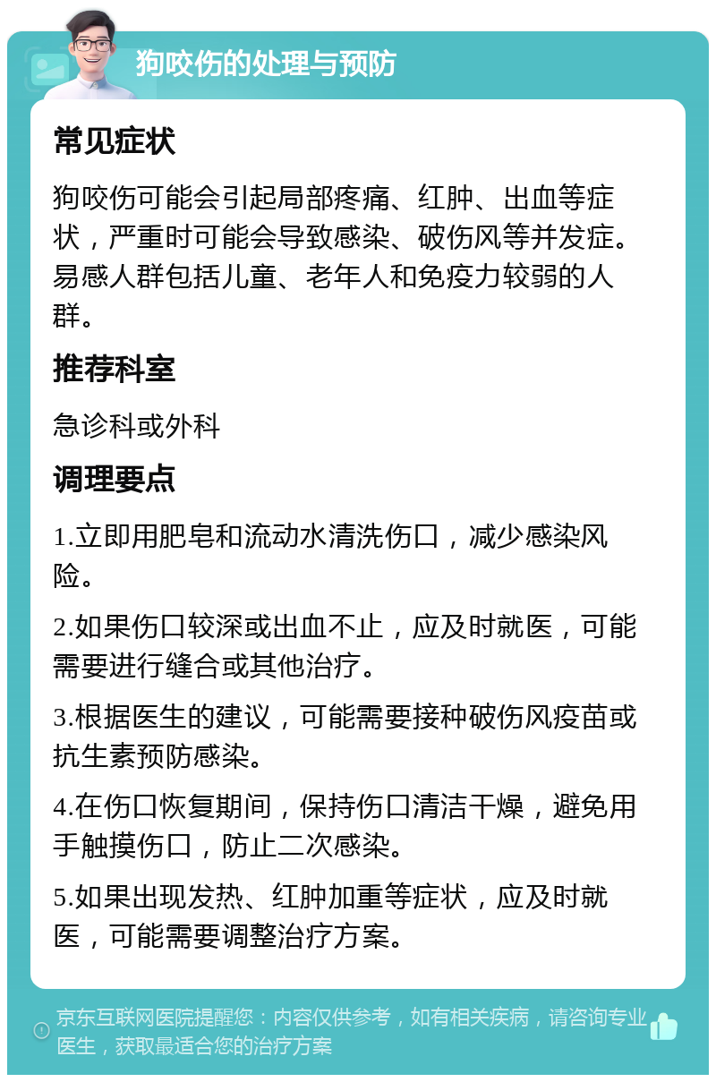 狗咬伤的处理与预防 常见症状 狗咬伤可能会引起局部疼痛、红肿、出血等症状，严重时可能会导致感染、破伤风等并发症。易感人群包括儿童、老年人和免疫力较弱的人群。 推荐科室 急诊科或外科 调理要点 1.立即用肥皂和流动水清洗伤口，减少感染风险。 2.如果伤口较深或出血不止，应及时就医，可能需要进行缝合或其他治疗。 3.根据医生的建议，可能需要接种破伤风疫苗或抗生素预防感染。 4.在伤口恢复期间，保持伤口清洁干燥，避免用手触摸伤口，防止二次感染。 5.如果出现发热、红肿加重等症状，应及时就医，可能需要调整治疗方案。