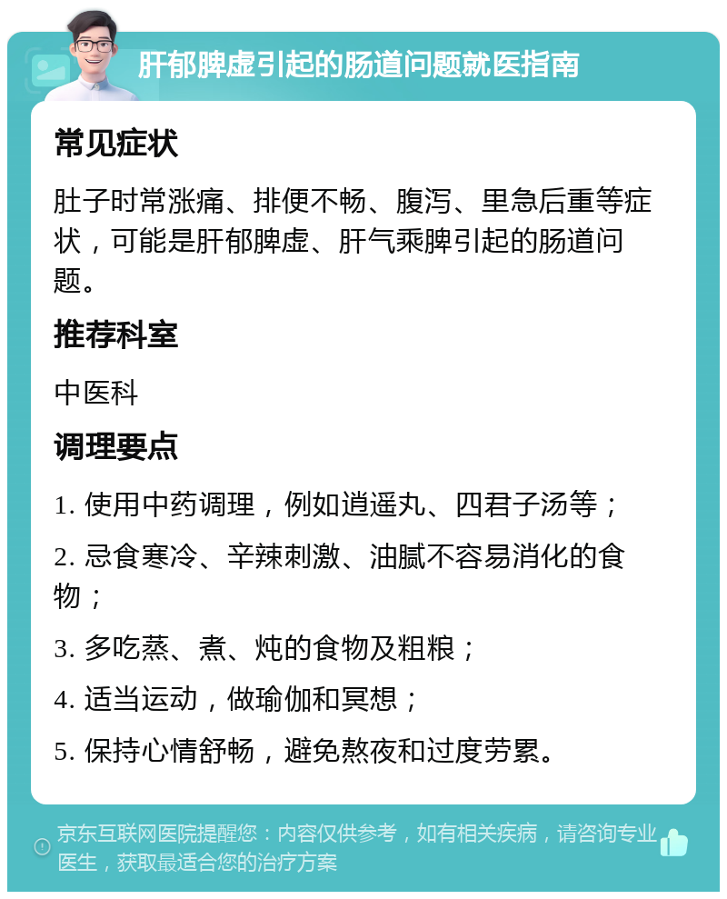 肝郁脾虚引起的肠道问题就医指南 常见症状 肚子时常涨痛、排便不畅、腹泻、里急后重等症状，可能是肝郁脾虚、肝气乘脾引起的肠道问题。 推荐科室 中医科 调理要点 1. 使用中药调理，例如逍遥丸、四君子汤等； 2. 忌食寒冷、辛辣刺激、油腻不容易消化的食物； 3. 多吃蒸、煮、炖的食物及粗粮； 4. 适当运动，做瑜伽和冥想； 5. 保持心情舒畅，避免熬夜和过度劳累。