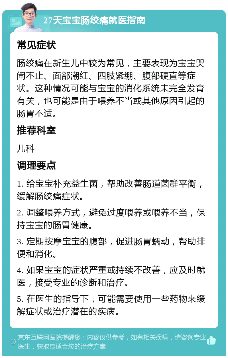 27天宝宝肠绞痛就医指南 常见症状 肠绞痛在新生儿中较为常见，主要表现为宝宝哭闹不止、面部潮红、四肢紧绷、腹部硬直等症状。这种情况可能与宝宝的消化系统未完全发育有关，也可能是由于喂养不当或其他原因引起的肠胃不适。 推荐科室 儿科 调理要点 1. 给宝宝补充益生菌，帮助改善肠道菌群平衡，缓解肠绞痛症状。 2. 调整喂养方式，避免过度喂养或喂养不当，保持宝宝的肠胃健康。 3. 定期按摩宝宝的腹部，促进肠胃蠕动，帮助排便和消化。 4. 如果宝宝的症状严重或持续不改善，应及时就医，接受专业的诊断和治疗。 5. 在医生的指导下，可能需要使用一些药物来缓解症状或治疗潜在的疾病。