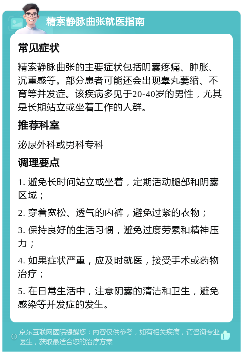 精索静脉曲张就医指南 常见症状 精索静脉曲张的主要症状包括阴囊疼痛、肿胀、沉重感等。部分患者可能还会出现睾丸萎缩、不育等并发症。该疾病多见于20-40岁的男性，尤其是长期站立或坐着工作的人群。 推荐科室 泌尿外科或男科专科 调理要点 1. 避免长时间站立或坐着，定期活动腿部和阴囊区域； 2. 穿着宽松、透气的内裤，避免过紧的衣物； 3. 保持良好的生活习惯，避免过度劳累和精神压力； 4. 如果症状严重，应及时就医，接受手术或药物治疗； 5. 在日常生活中，注意阴囊的清洁和卫生，避免感染等并发症的发生。