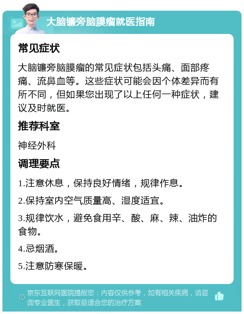 大脑镰旁脑膜瘤就医指南 常见症状 大脑镰旁脑膜瘤的常见症状包括头痛、面部疼痛、流鼻血等。这些症状可能会因个体差异而有所不同，但如果您出现了以上任何一种症状，建议及时就医。 推荐科室 神经外科 调理要点 1.注意休息，保持良好情绪，规律作息。 2.保持室内空气质量高、湿度适宜。 3.规律饮水，避免食用辛、酸、麻、辣、油炸的食物。 4.忌烟酒。 5.注意防寒保暖。