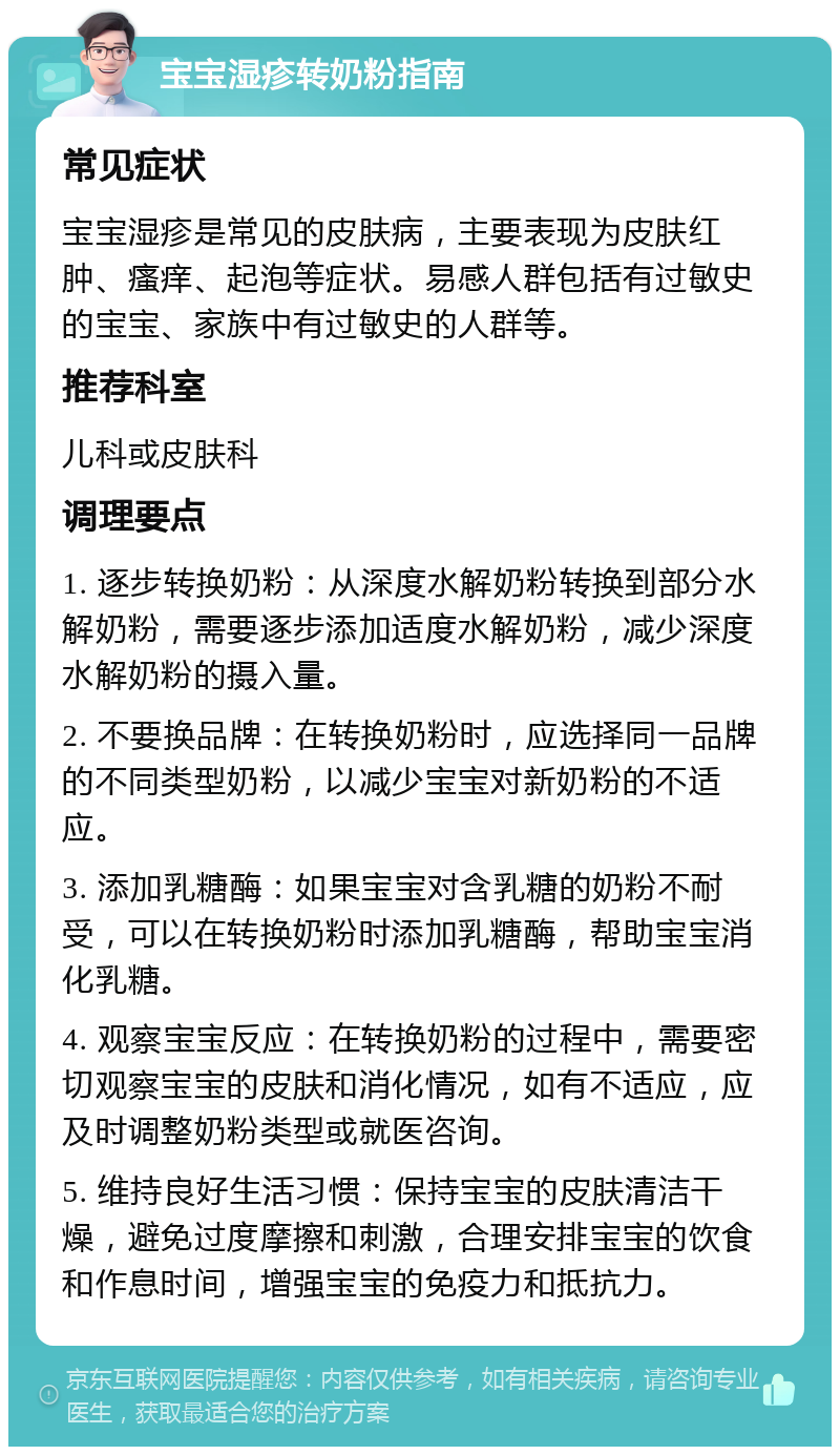 宝宝湿疹转奶粉指南 常见症状 宝宝湿疹是常见的皮肤病，主要表现为皮肤红肿、瘙痒、起泡等症状。易感人群包括有过敏史的宝宝、家族中有过敏史的人群等。 推荐科室 儿科或皮肤科 调理要点 1. 逐步转换奶粉：从深度水解奶粉转换到部分水解奶粉，需要逐步添加适度水解奶粉，减少深度水解奶粉的摄入量。 2. 不要换品牌：在转换奶粉时，应选择同一品牌的不同类型奶粉，以减少宝宝对新奶粉的不适应。 3. 添加乳糖酶：如果宝宝对含乳糖的奶粉不耐受，可以在转换奶粉时添加乳糖酶，帮助宝宝消化乳糖。 4. 观察宝宝反应：在转换奶粉的过程中，需要密切观察宝宝的皮肤和消化情况，如有不适应，应及时调整奶粉类型或就医咨询。 5. 维持良好生活习惯：保持宝宝的皮肤清洁干燥，避免过度摩擦和刺激，合理安排宝宝的饮食和作息时间，增强宝宝的免疫力和抵抗力。