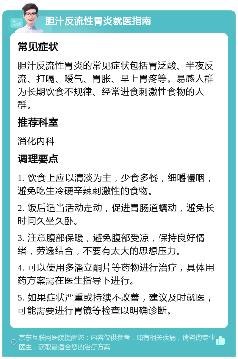 胆汁反流性胃炎就医指南 常见症状 胆汁反流性胃炎的常见症状包括胃泛酸、半夜反流、打嗝、嗳气、胃胀、早上胃疼等。易感人群为长期饮食不规律、经常进食刺激性食物的人群。 推荐科室 消化内科 调理要点 1. 饮食上应以清淡为主，少食多餐，细嚼慢咽，避免吃生冷硬辛辣刺激性的食物。 2. 饭后适当活动走动，促进胃肠道蠕动，避免长时间久坐久卧。 3. 注意腹部保暖，避免腹部受凉，保持良好情绪，劳逸结合，不要有太大的思想压力。 4. 可以使用多潘立酮片等药物进行治疗，具体用药方案需在医生指导下进行。 5. 如果症状严重或持续不改善，建议及时就医，可能需要进行胃镜等检查以明确诊断。