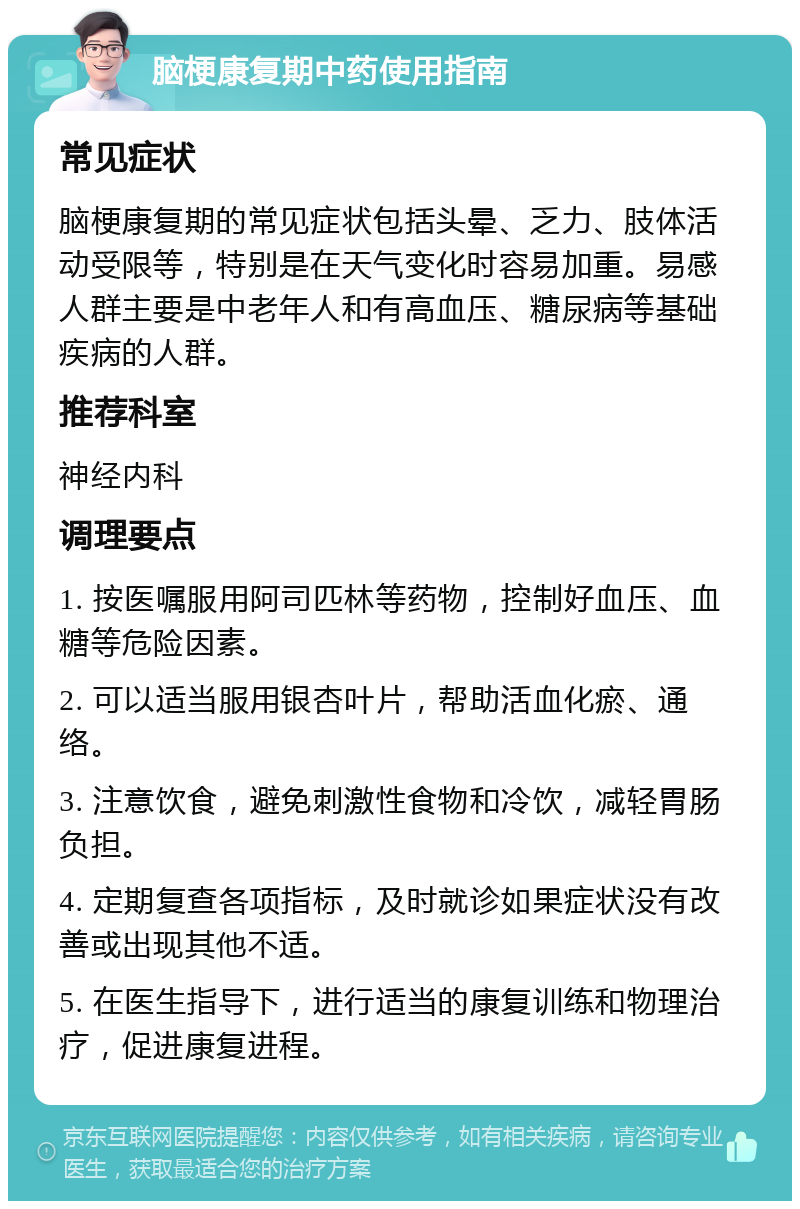 脑梗康复期中药使用指南 常见症状 脑梗康复期的常见症状包括头晕、乏力、肢体活动受限等，特别是在天气变化时容易加重。易感人群主要是中老年人和有高血压、糖尿病等基础疾病的人群。 推荐科室 神经内科 调理要点 1. 按医嘱服用阿司匹林等药物，控制好血压、血糖等危险因素。 2. 可以适当服用银杏叶片，帮助活血化瘀、通络。 3. 注意饮食，避免刺激性食物和冷饮，减轻胃肠负担。 4. 定期复查各项指标，及时就诊如果症状没有改善或出现其他不适。 5. 在医生指导下，进行适当的康复训练和物理治疗，促进康复进程。