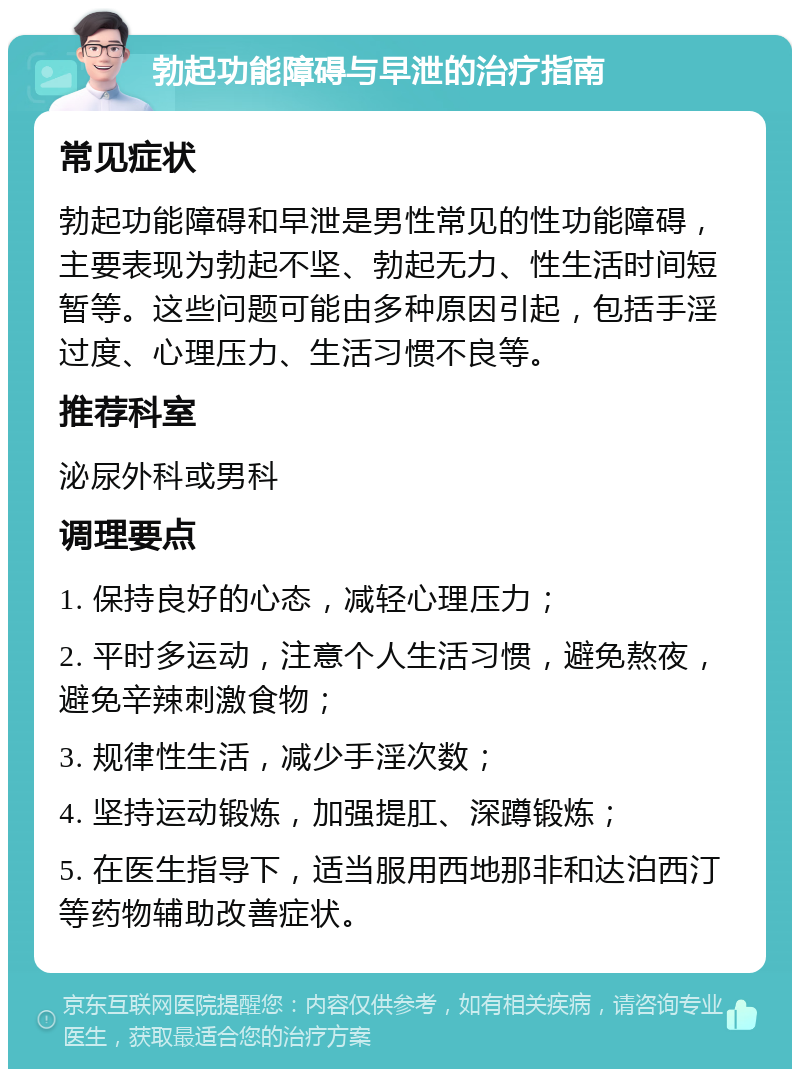 勃起功能障碍与早泄的治疗指南 常见症状 勃起功能障碍和早泄是男性常见的性功能障碍，主要表现为勃起不坚、勃起无力、性生活时间短暂等。这些问题可能由多种原因引起，包括手淫过度、心理压力、生活习惯不良等。 推荐科室 泌尿外科或男科 调理要点 1. 保持良好的心态，减轻心理压力； 2. 平时多运动，注意个人生活习惯，避免熬夜，避免辛辣刺激食物； 3. 规律性生活，减少手淫次数； 4. 坚持运动锻炼，加强提肛、深蹲锻炼； 5. 在医生指导下，适当服用西地那非和达泊西汀等药物辅助改善症状。