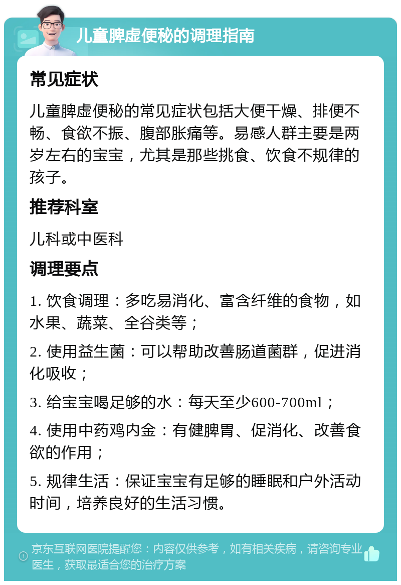 儿童脾虚便秘的调理指南 常见症状 儿童脾虚便秘的常见症状包括大便干燥、排便不畅、食欲不振、腹部胀痛等。易感人群主要是两岁左右的宝宝，尤其是那些挑食、饮食不规律的孩子。 推荐科室 儿科或中医科 调理要点 1. 饮食调理：多吃易消化、富含纤维的食物，如水果、蔬菜、全谷类等； 2. 使用益生菌：可以帮助改善肠道菌群，促进消化吸收； 3. 给宝宝喝足够的水：每天至少600-700ml； 4. 使用中药鸡内金：有健脾胃、促消化、改善食欲的作用； 5. 规律生活：保证宝宝有足够的睡眠和户外活动时间，培养良好的生活习惯。