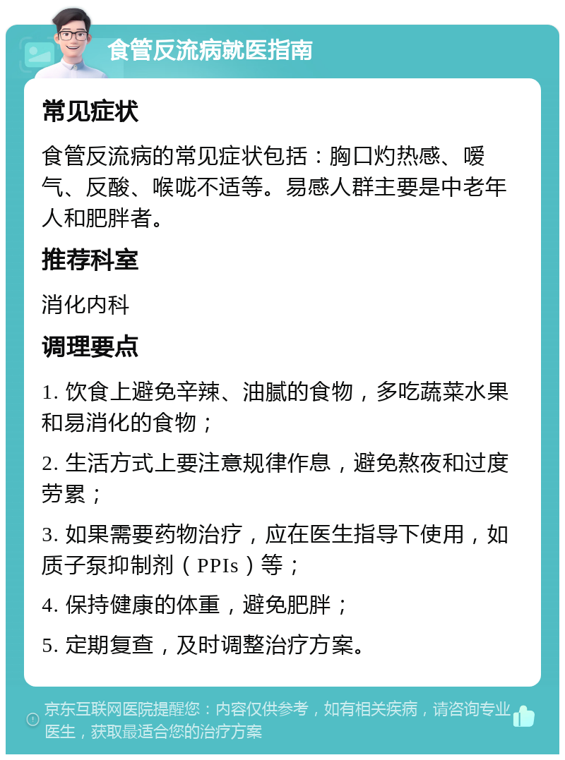 食管反流病就医指南 常见症状 食管反流病的常见症状包括：胸口灼热感、嗳气、反酸、喉咙不适等。易感人群主要是中老年人和肥胖者。 推荐科室 消化内科 调理要点 1. 饮食上避免辛辣、油腻的食物，多吃蔬菜水果和易消化的食物； 2. 生活方式上要注意规律作息，避免熬夜和过度劳累； 3. 如果需要药物治疗，应在医生指导下使用，如质子泵抑制剂（PPIs）等； 4. 保持健康的体重，避免肥胖； 5. 定期复查，及时调整治疗方案。