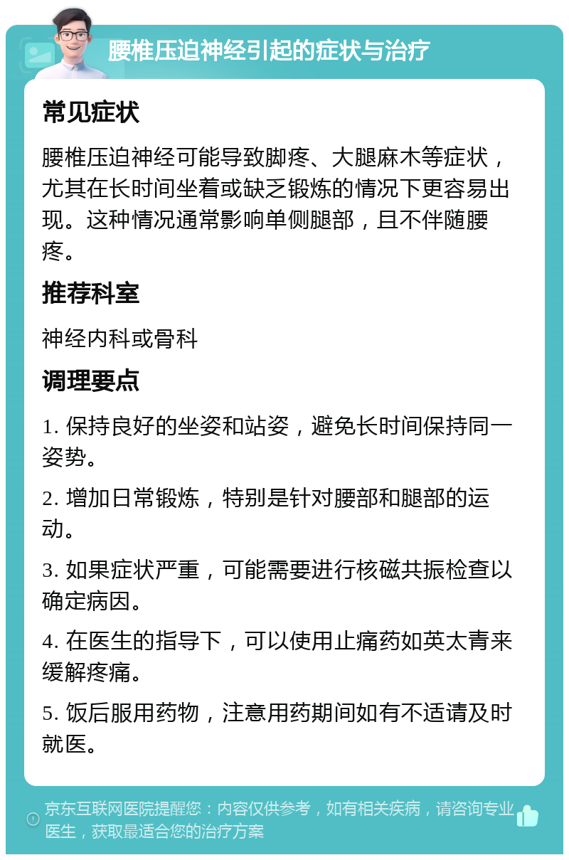 腰椎压迫神经引起的症状与治疗 常见症状 腰椎压迫神经可能导致脚疼、大腿麻木等症状，尤其在长时间坐着或缺乏锻炼的情况下更容易出现。这种情况通常影响单侧腿部，且不伴随腰疼。 推荐科室 神经内科或骨科 调理要点 1. 保持良好的坐姿和站姿，避免长时间保持同一姿势。 2. 增加日常锻炼，特别是针对腰部和腿部的运动。 3. 如果症状严重，可能需要进行核磁共振检查以确定病因。 4. 在医生的指导下，可以使用止痛药如英太青来缓解疼痛。 5. 饭后服用药物，注意用药期间如有不适请及时就医。