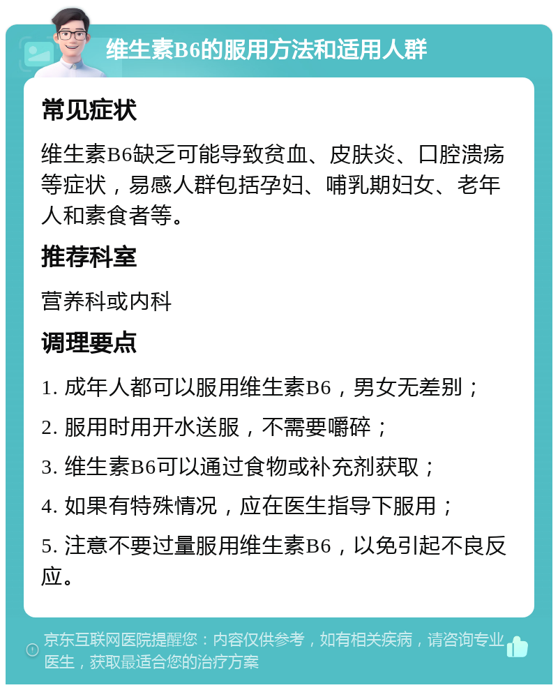 维生素B6的服用方法和适用人群 常见症状 维生素B6缺乏可能导致贫血、皮肤炎、口腔溃疡等症状，易感人群包括孕妇、哺乳期妇女、老年人和素食者等。 推荐科室 营养科或内科 调理要点 1. 成年人都可以服用维生素B6，男女无差别； 2. 服用时用开水送服，不需要嚼碎； 3. 维生素B6可以通过食物或补充剂获取； 4. 如果有特殊情况，应在医生指导下服用； 5. 注意不要过量服用维生素B6，以免引起不良反应。