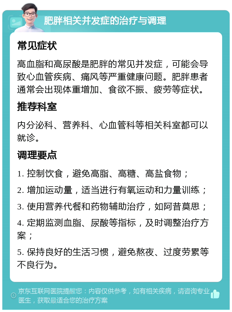 肥胖相关并发症的治疗与调理 常见症状 高血脂和高尿酸是肥胖的常见并发症，可能会导致心血管疾病、痛风等严重健康问题。肥胖患者通常会出现体重增加、食欲不振、疲劳等症状。 推荐科室 内分泌科、营养科、心血管科等相关科室都可以就诊。 调理要点 1. 控制饮食，避免高脂、高糖、高盐食物； 2. 增加运动量，适当进行有氧运动和力量训练； 3. 使用营养代餐和药物辅助治疗，如阿昔莫思； 4. 定期监测血脂、尿酸等指标，及时调整治疗方案； 5. 保持良好的生活习惯，避免熬夜、过度劳累等不良行为。