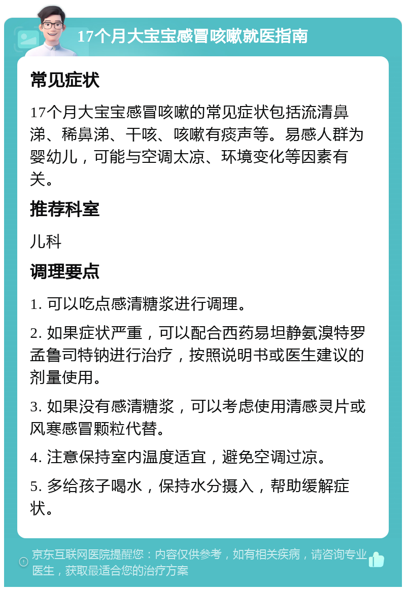 17个月大宝宝感冒咳嗽就医指南 常见症状 17个月大宝宝感冒咳嗽的常见症状包括流清鼻涕、稀鼻涕、干咳、咳嗽有痰声等。易感人群为婴幼儿，可能与空调太凉、环境变化等因素有关。 推荐科室 儿科 调理要点 1. 可以吃点感清糖浆进行调理。 2. 如果症状严重，可以配合西药易坦静氨溴特罗孟鲁司特钠进行治疗，按照说明书或医生建议的剂量使用。 3. 如果没有感清糖浆，可以考虑使用清感灵片或风寒感冒颗粒代替。 4. 注意保持室内温度适宜，避免空调过凉。 5. 多给孩子喝水，保持水分摄入，帮助缓解症状。