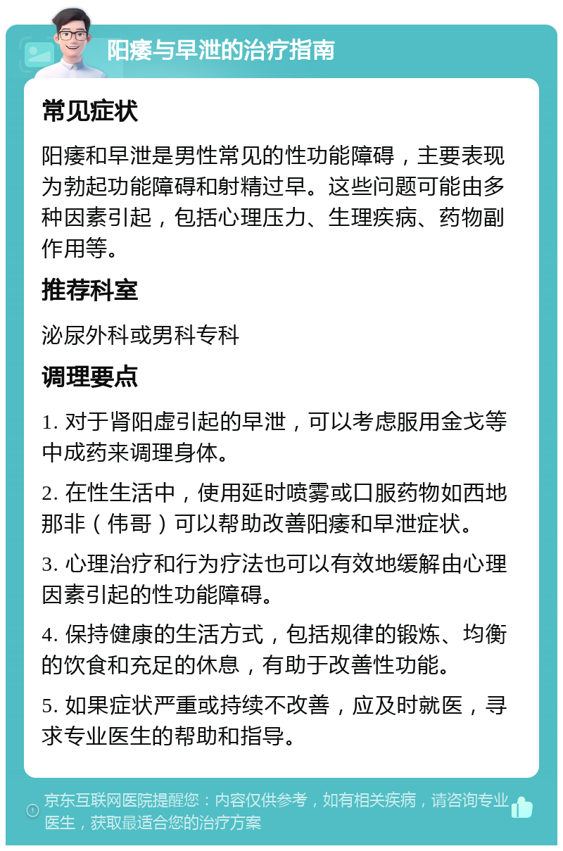 阳痿与早泄的治疗指南 常见症状 阳痿和早泄是男性常见的性功能障碍，主要表现为勃起功能障碍和射精过早。这些问题可能由多种因素引起，包括心理压力、生理疾病、药物副作用等。 推荐科室 泌尿外科或男科专科 调理要点 1. 对于肾阳虚引起的早泄，可以考虑服用金戈等中成药来调理身体。 2. 在性生活中，使用延时喷雾或口服药物如西地那非（伟哥）可以帮助改善阳痿和早泄症状。 3. 心理治疗和行为疗法也可以有效地缓解由心理因素引起的性功能障碍。 4. 保持健康的生活方式，包括规律的锻炼、均衡的饮食和充足的休息，有助于改善性功能。 5. 如果症状严重或持续不改善，应及时就医，寻求专业医生的帮助和指导。