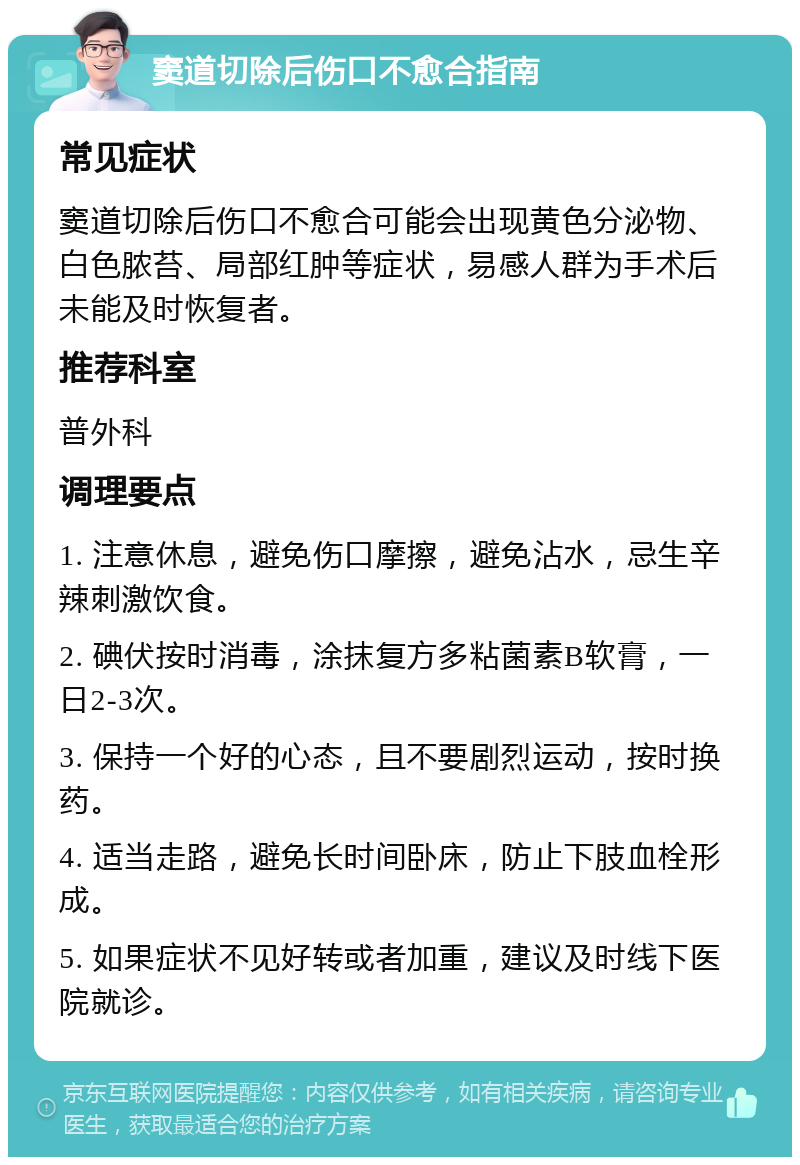 窦道切除后伤口不愈合指南 常见症状 窦道切除后伤口不愈合可能会出现黄色分泌物、白色脓苔、局部红肿等症状，易感人群为手术后未能及时恢复者。 推荐科室 普外科 调理要点 1. 注意休息，避免伤口摩擦，避免沾水，忌生辛辣刺激饮食。 2. 碘伏按时消毒，涂抹复方多粘菌素B软膏，一日2-3次。 3. 保持一个好的心态，且不要剧烈运动，按时换药。 4. 适当走路，避免长时间卧床，防止下肢血栓形成。 5. 如果症状不见好转或者加重，建议及时线下医院就诊。